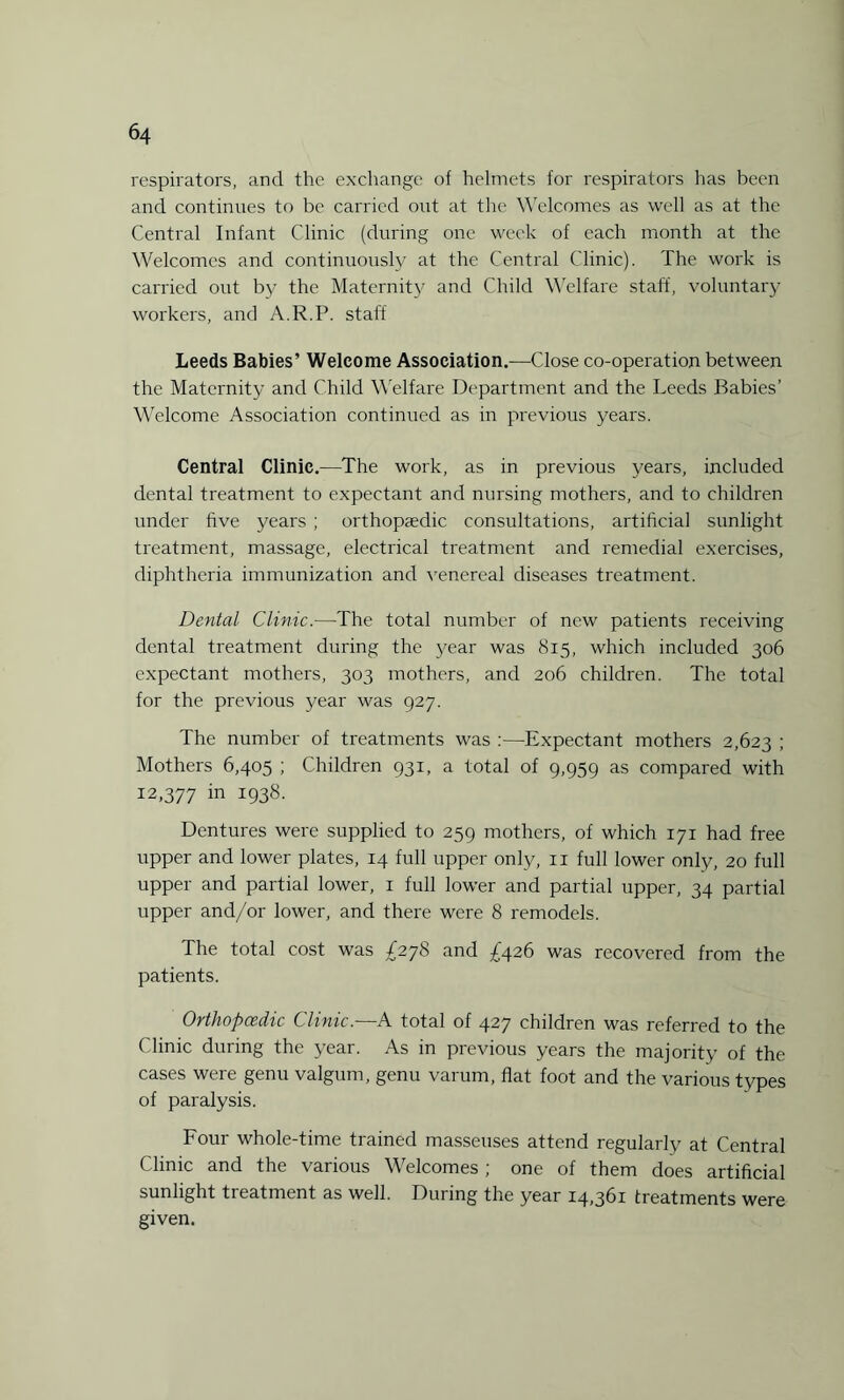 respirators, and the exchange of helmets for respirators has been and continues to be carried out at the Welcomes as well as at the Central Infant Clinic (during one week of each month at the Welcomes and continuously at the Central Clinic). The work is carried out by the Maternity and Child Welfare staff, voluntary workers, and A.R.P. staff Leeds Babies’ Welcome Association.—Close co-operation between the Maternity and Child Welfare Department and the Leeds Babies’ Welcome Association continued as in previous years. Central Clinic.—The work, as in previous years, included dental treatment to expectant and nursing mothers, and to children under five years ; orthopaedic consultations, artificial sunlight treatment, massage, electrical treatment and remedial exercises, diphtheria immunization and venereal diseases treatment. Dental Clinic.—The total number of new patients receiving dental treatment during the year was 815, which included 306 expectant mothers, 303 mothers, and 206 children. The total for the previous year was 927. The number of treatments was :—Expectant mothers 2,623 ; Mothers 6,405 ; Children 931, a total of 9,959 as compared with 12,377 in 1938. Dentures were supplied to 259 mothers, of which 171 had free upper and lower plates, 14 full upper only, 11 full lower only, 20 full upper and partial lower, 1 full lower and partial upper, 34 partial upper and/or lower, and there were 8 remodels. The total cost was £278 and £426 was recovered from the patients. Orthopcedic Clinic.—A total of 427 children was referred to the Clinic during the year. As in previous years the majority of the cases were genu valgum, genu varum, flat foot and the various types of paralysis. Four whole-time trained masseuses attend regularly at Central Clinic and the various Welcomes; one of them does artificial sunlight treatment as well. During the year 14,361 treatments were given.