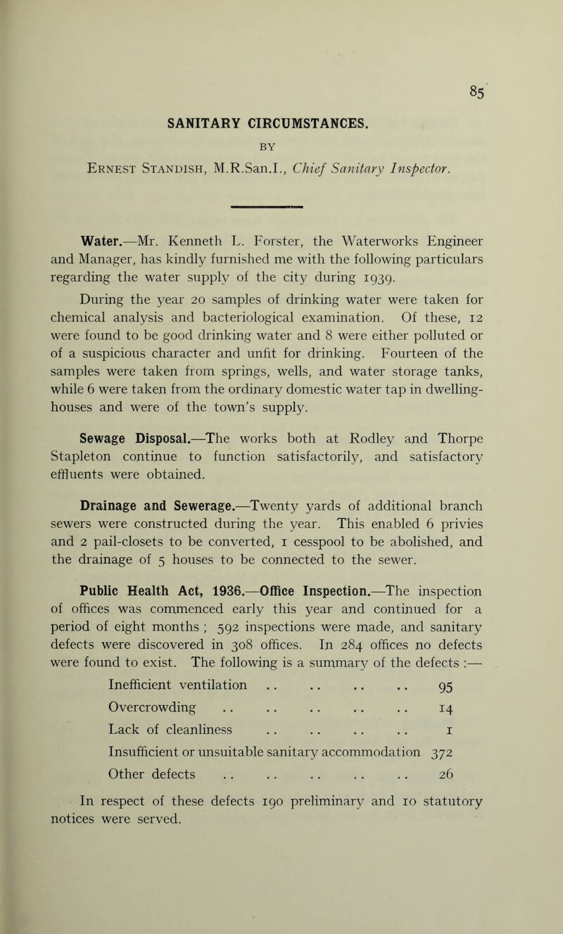 SANITARY CIRCUMSTANCES. BY 85 Ernest Standish, M.R.San.I., Chief Sanitary Inspector. Water.—Mr. Kenneth L. Forster, the Waterworks Engineer and Manager, has kindly furnished me with the following particulars regarding the water supply of the city during 1939. During the year 20 samples of drinking water were taken for chemical analysis and bacteriological examination. Of these, 12 were found to be good drinking water and 8 were either polluted or of a suspicious character and unfit for drinking. Fourteen of the samples were taken from springs, wells, and water storage tanks, while 6 were taken from the ordinary domestic water tap in dwelling- houses and were of the town’s supply. Sewage Disposal.—The works both at Rodley and Thorpe Stapleton continue to function satisfactorily, and satisfactory effluents were obtained. Drainage and Sewerage.—Twenty yards of additional branch sewers were constructed during the year. This enabled 6 privies and 2 pail-closets to be converted, 1 cesspool to be abolished, and the drainage of 5 houses to be connected to the sewer. Public Health Act, 1936.—Office Inspection.—The inspection of offices was commenced early this year and continued for a period of eight months ; 592 inspections were made, and sanitary defects were discovered in 308 offices. In 284 offices no defects were found to exist. The following is a summary of the defects :— Inefficient ventilation .. .. .. .. 95 Overcrowding .. .. .. .. .. 14 Lack of cleanliness .. .. .. .. 1 Insufficient or unsuitable sanitary accommodation 372 Other defects .. .. .. .. .. 26 In respect of these defects 190 preliminary and 10 statutory notices were served.