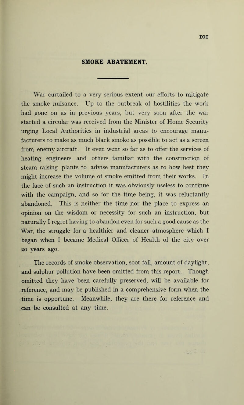 IOI SMOKE ABATEMENT. War curtailed to a very serious extent our efforts to mitigate the smoke nuisance. Up to the outbreak of hostilities the work had gone on as in previous years, but very soon after the war started a circular was received from the Minister of Home Security urging Local Authorities in industrial areas to encourage manu¬ facturers to make as much black smoke as possible to act as a screen from enemy aircraft. It even went so far as to offer the services of heating engineers and others familiar with the construction of steam raising plants to advise manufacturers as to how best they might increase the volume of smoke emitted from their works. In the face of such an instruction it was obviously useless to continue with the campaign, and so for the time being, it was reluctantly abandoned. This is neither the time nor the place to express an opinion on the wisdom or necessity for such an instruction, but naturally I regret having to abandon even for such a good cause as the War, the struggle for a healthier and cleaner atmosphere which I began when I became Medical Officer of Health of the city over 20 years ago. The records of smoke observation, soot fall, amount of daylight, and sulphur pollution have been omitted from this report. Though omitted they have been carefully preserved, will be available for reference, and may be published in a comprehensive form when the time is opportune. Meanwhile, they are there for reference and can be consulted at any time.