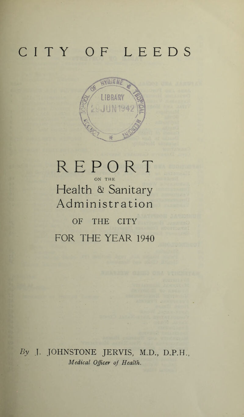 CITY OF LEEDS REPORT ON THE Health & Sanitary Administration OF THE CITY FOR THE YEAR 1940 By J. JOHNSTONE JERVIS, M.D., D.P.H., Medical Officer of Health.