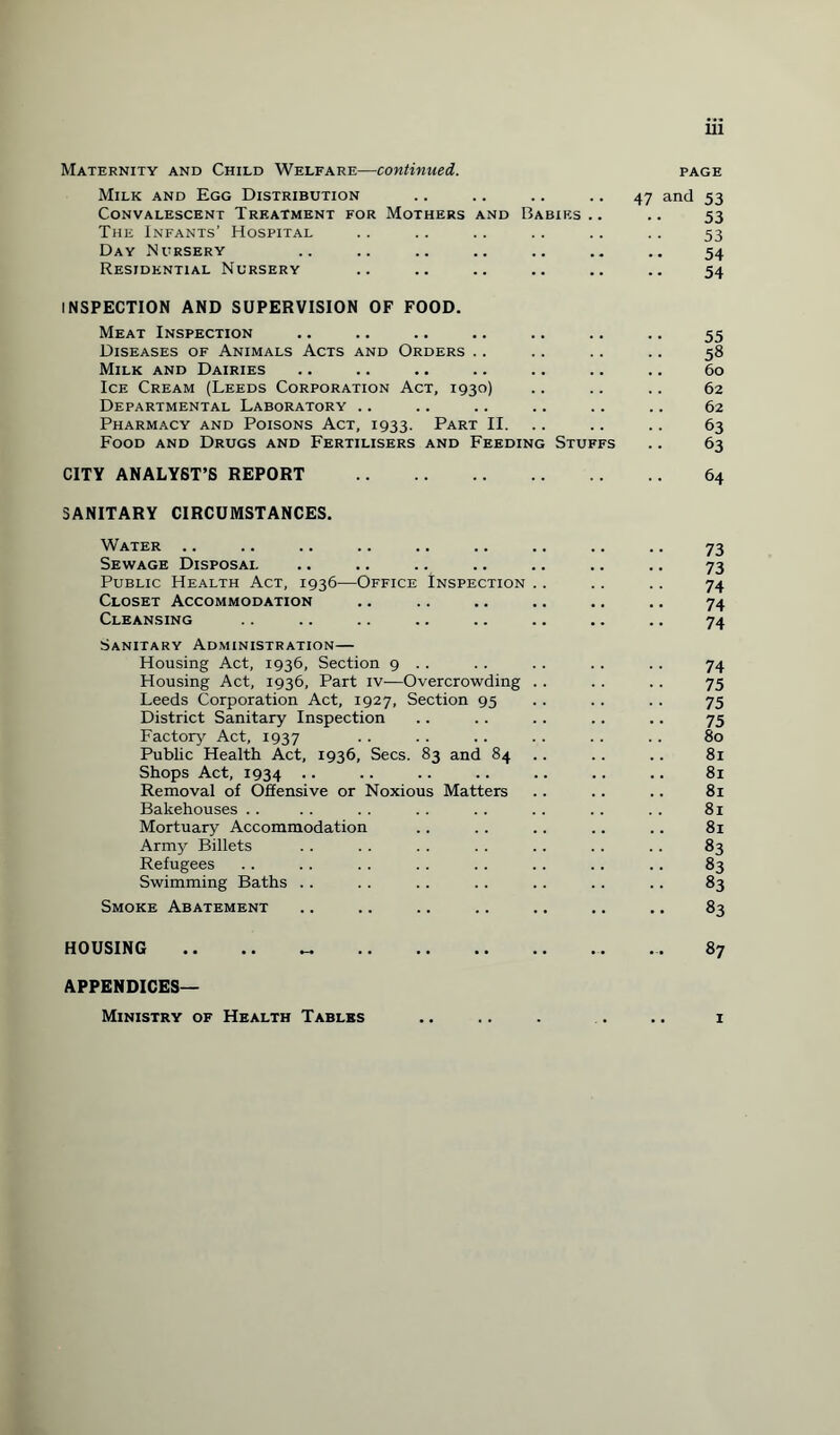 Maternity and Child Welfare—continued. page Milk and Egg Distribution .. .. .. .. 47 and 53 Convalescent Treatment for Mothers and Babies .. .. 53 The Infants’ Hospital .. .. .. .. .. .. 53 Day Nursery .. .. .. .. .. .. .. 54 Residential Nursery .. .. .. .. .. .. 54 INSPECTION AND SUPERVISION OF FOOD. Meat Inspection .. .. .. .. .. .. .. 55 Diseases of Animals Acts and Orders .. .. .. .. 58 Milk and Dairies .. .. .. .. .. .. .. 60 Ice Cream (Leeds Corporation Act, 1930) .. .. .. 62 Departmental Laboratory .. .. .. .. .. .. 62 Pharmacy and Poisons Act, 1933. Part II. .. .. 63 Food and Drugs and Fertilisers and Feeding Stuffs .. 63 CITY ANALYST’S REPORT . 64 SANITARY CIRCUMSTANCES. Water .. Sewage Disposal Public Health Act, 1936—Office Inspection Closet Accommodation Cleansing Sanitary Administration— Housing Act, 1936, Section 9 .. Housing Act, 1936, Part iv—Overcrowding Leeds Corporation Act, 1927, Section 95 District Sanitary Inspection Factory Act, 1937 Public Health Act, 1936, Secs. 83 and 84 Shops Act, 1934 • ■ Removal of Offensive or Noxious Matters Bakehouses Mortuary Accommodation Army Billets Refugees Swimming Baths Smoke Abatement HOUSING .. .. „ . 73 73 74 74 74 74 75 75 75 80 81 81 81 81 81 83 83 83 83 87 APPENDICES— Ministry of Health Tables 1