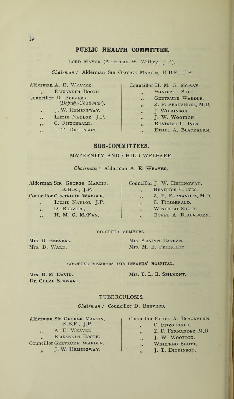 PUBLIC HEALTH COMMITTEE. Lord Mayor (Alderman W. Withey, J.P.). Chairman : Alderman Sir George Martin, K.B.E Alderman A. E. Weaver. ,, Elizabeth Booth. Councillor D. Beevers (Deputy-Chairman). ,, J. W. Hemingway. ,, Lizzie Naylor, J.P. ,, C. Fitzgerald. ,, J. T. Dickinson. J.P. Councillor H. M. G. McKay. ,, Winifred Shutt. „ Gertrude Wardle. ,, Z. P. Fernandez, M.D, „ J. Wilkinson. ,, J. W. Wootton. „ Beatrice C. Ives. ,, Ethel A. Blackburn. SUB-COMMITTEES. MATERNITY AND CHILD WELFARE. Chairman : Alderman A. E. Weaver. Alderman Sir George Martin, K.B.E., J.P. Councillor Gertrude Wardle. ,, Lizzie Naylor, J.P. ,, D. Beevers. ,, H. M. G. McKay. Councillor J. W. Hemingway. ,, Beatrice C. Ives. ,, Z. P. Fernandez, M.D. „ C. Fitzgerald. ,, Winifred Shutt. „ Ethel A. Blackburn. CO-OPTED MEMBERS. Mrs. D. Beevers Mrs. D. Ward. Mrs. Austyn Barran. Mrs. M. E. Priestley. CO-OPTED MEMBERS FOR INFANTS* HOSPITAL. Mrs. B. M. David. I Mrs. T. L. E. Spilmont. Dr. Clara Stewart. TUBERCULOSIS. Chairman : Councillor D. Beevers. Alderman Sir George Martin, K.B.E., J.P. ,, A. E. Weaver. ,, Elizabeth Booth. Councillor Gertrude Wardle. „ J. W. Hemingway. Councillor Ethel A. Blackburn. ,, C. Fitzgerald. ,, Z. P. Fernandez, M.D. ,, J. W. Wootton. ,, Winifred Shutt. „ J. T. Dickinson.