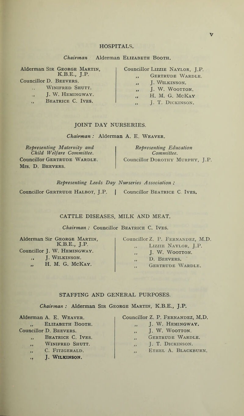 HOSPITALS. Chairman Alderman Elizabeth Booth. Alderman Sir George Martin, K.B.E., J.P. Councillor D. Beevers. Winifred Shutt. J. W. Hemingway. ,, Beatrice C. Ives. Councillor Lizzie Naylor, J.P. ,, Gertrude Wardle. „ J. Wilkinson. „ J. W. Wootton. „ H. M. G. McKay ,, J. T. Dickinson. JOINT DAY NURSERIES. Chairman : Alderman A. E. Weaver. Representing Maternity and Child Welfare Committee. Councillor Gertrude Wardle. Mrs. D. Beevers. Representing Education Committee. Councillor Dorothy Murphy, J.P. Representing Leeds Day Nurseries Association : Councillor Gertrude Halbot, J.P. | Councillor Beatrice C Ives. CATTLE DISEASES, MILK AND MEAT. Chairman : Councillor Beatrice C. Ives. Alderman Sir George Martin, K.B.E., J.P. Councillor J. W. Hemingway. ,, J. Wilkinson. „ H. M. G. McKay. Councillor Z. P. Fernandez, M.D. ,, Lizzie Naylor, J.P. ,, J. W. Wootton. ,, D. Beevers. ,, Gertrude Wardle. STAFFING AND GENERAL PURPOSES. Chairman : Alderman Sir George Martin, K.B.E., J.P. Alderman A. E. Weaver. „ Elizabeth Booth. Councillor D. Beevers. ,, Beatrice C. Ives. ,, Winifred Shutt. ,, C. Fitzgerald. ,, J. Wilkinson. Councillor Z. P. Fernandez, M.D. ,, J. W. Hemingway. ,, J. W. Wootton. „ Gertrude Wardle. ,, J. T. Dickinson. ,, Ethel A. Blackburn.