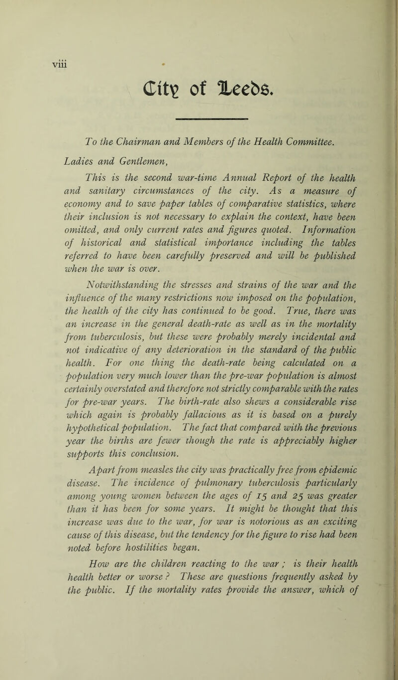 VIU Ctt\> of Xeebs To the Chairman and Members of the Health Committee. Ladies and Gentlemen, This is the second war-time Annual Report of the health and sanitary circumstances of the city. As a measure of economy and to save paper tables of comparative statistics, where their inclusion is not necessary to explain the context, have been omitted, and only current rates and figures quoted. Information of historical and statistical importance including the tables referred to have been carefully preserved and will be published when the war is over. Notwithstanding the stresses and strains of the war and the influence of the many restrictions now imposed on the population, the health of the city has continued to be good. True, there was an increase in the general death-rate as well as in the mortality from tuberculosis, but these were probably merely incidental and not indicative of any deterioration in the standard of the public health. For one thing the death-rate being calculated on a population very much lower than the pre-war population is almost certainly overstated and therefore not strictly comparable with the rates for pre-war years. The birth-rate also shews a considerable rise which again is probably fallacious as it is based on a purely hypothetical population. The fact that compared with the previous year the births are fewer though the rate is appreciably higher supports this conclusion. Apart from measles the city was practically free from epidemic disease. The incidence of pulmonary tuberculosis particularly among young women between the ages of 15 and 25 was greater than it has been for some years. It might be thought that this increase was due to the war, for war is notorious as an exciting cause of this disease, but the tendency for the figure to rise had been noted before hostilities began. How are the children reacting to the war ; is their health health better or worse ? These are questions frequently asked by the public. If the mortality rates provide the answer, which of