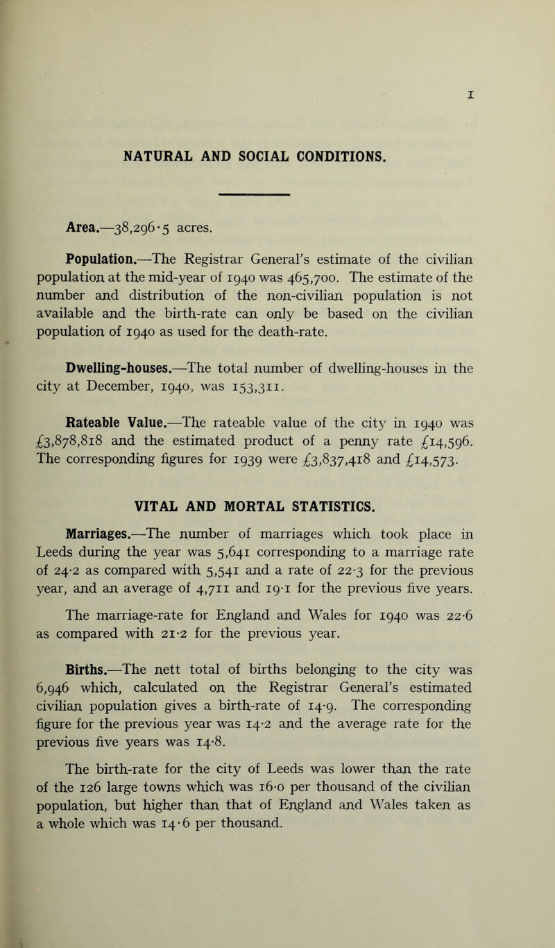 NATURAL AND SOCIAL CONDITIONS. Area.—38,296-5 acres. Population.—The Registrar General’s estimate of the civilian population at the mid-year of 1940 was 465,700. The estimate of the number and distribution of the non-civilian population is not available and the birth-rate can only be based on the civilian population of 1940 as used for the death-rate. Dwelling-houses.—The total number of dwelling-houses in the city at December, 1940, was 153,311. Rateable Value.—The rateable value of the city in 1940 was £3,878,818 and the estimated product of a penny rate £14,596. The corresponding figures for 1939 were £3,837,418 and £14,573. VITAL AND MORTAL STATISTICS. Marriages.—The number of marriages which took place in Leeds during the year was 5,641 corresponding to a marriage rate of 24-2 as compared with 5,541 and a rate of 22-3 for the previous year, and an average of 4,711 and 19-1 for the previous five years. The marriage-rate for England and Wales for 1940 was 22-6 as compared with 21-2 for the previous year. Births.—The nett total of births belonging to the city was 6,946 which, calculated on the Registrar General’s estimated civilian population gives a birth-rate of 14-9. The corresponding figure for the previous year was 14-2 and the average rate for the previous five years was 14-8. The birth-rate for the city of Leeds was lower than the rate of the 126 large towns which was 16-0 per thousand of the civilian population, but higher than that of England and Wales taken as a whole which was 14-6 per thousand.