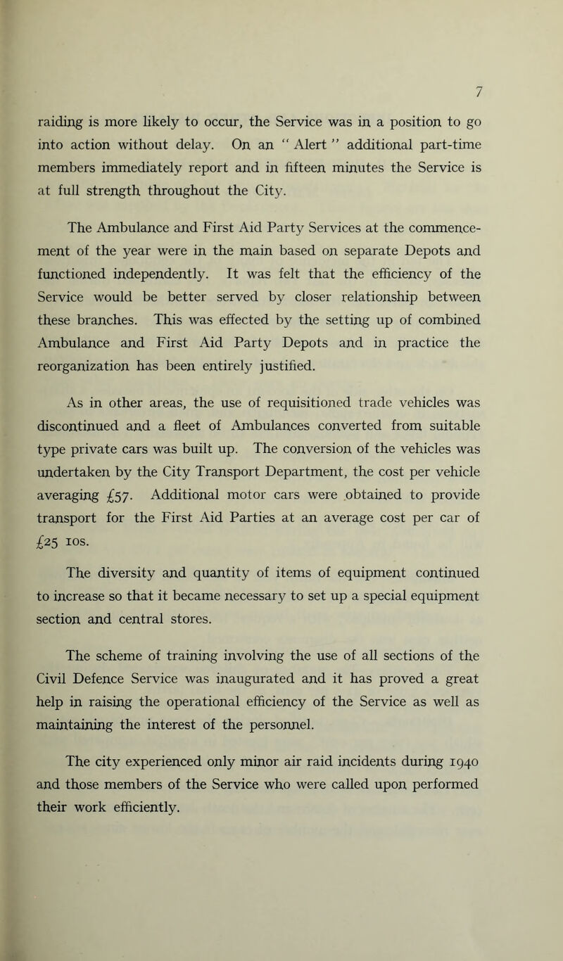 raiding is more likely to occur, the Service was in a position to go into action without delay. On an “ Alert ” additional part-time members immediately report and in fifteen minutes the Service is at full strength throughout the City. The Ambulance and First Aid Party Services at the commence¬ ment of the year were in the main based on separate Depots and functioned independently. It was felt that the efficiency of the Service would be better served by closer relationship between these branches. This was effected by the setting up of combined Ambulance and First Aid Party Depots and in practice the reorganization has been entirely justified. As in other areas, the use of requisitioned trade vehicles was discontinued and a fleet of Ambulances converted from suitable type private cars was built up. The conversion of the vehicles was undertaken by the City Transport Department, the cost per vehicle averaging £57. Additional motor cars were obtained to provide transport for the First Aid Parties at an average cost per car of £25 10s. The diversity and quantity of items of equipment continued to increase so that it became necessary to set up a special equipment section and central stores. The scheme of training involving the use of all sections of the Civil Defence Service was inaugurated and it has proved a great help in raising the operational efficiency of the Service as well as maintaining the interest of the personnel. The city experienced only minor air raid incidents during 1940 and those members of the Service who were called upon performed their work efficiently.