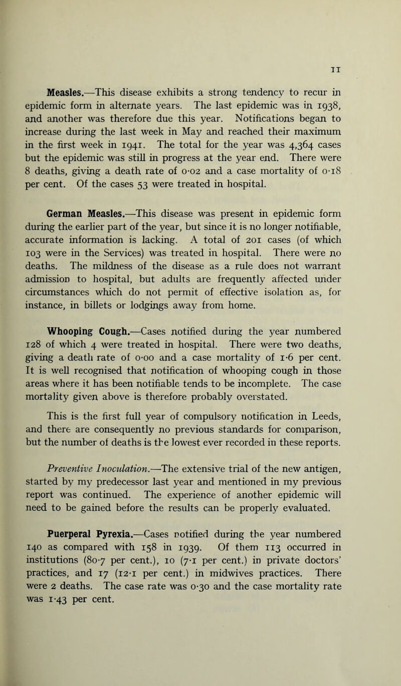 Measles.—This disease exhibits a strong tendency to recur in epidemic form in alternate years. The last epidemic was in 1938, and another was therefore due this year. Notifications began to increase during the last week in May and reached their maximum in the first week in 1941. The total for the year was 4,364 cases but the epidemic was still in progress at the year end. There were 8 deaths, giving a death rate of 0-02 and a case mortality of 0-18 per cent. Of the cases 53 were treated in hospital. German Measles.—This disease was present in epidemic form during the earlier part of the year, but since it is no longer notifiable, accurate information is lacking. A total of 201 cases (of which 103 were in the Services) was treated in hospital. There were no deaths. The mildness of the disease as a rule does not warrant admission to hospital, but adults are frequently affected under circumstances which do not permit of effective isolation as, for instance, in billets or lodgings away from home. Whooping Cough.—Cases notified during the year numbered 128 of which 4 were treated in hospital. There were two deaths, giving a death rate of o-oo and a case mortality of i-6 per cent. It is well recognised that notification of whooping cough in those areas where it has been notifiable tends to be incomplete. The case mortality given above is therefore probably overstated. This is the first full year of compulsory notification in Leeds, and there are consequently no previous standards for comparison, but the number of deaths is the lowest ever recorded in these reports. Preventive Inoculation.—The extensive trial of the new antigen, started by my predecessor last year and mentioned in my previous report was continued. The experience of another epidemic will need to be gained before the results can be properly evaluated. Puerperal Pyrexia.—Cases notified during the year numbered 140 as compared with 158 in 1939. Of them 113 occurred in institutions (807 per cent.), 10 (7-1 per cent.) in private doctors’ practices, and 17 (12-1 per cent.) in midwives practices. There were 2 deaths. The case rate was 0-30 and the case mortality rate was 1-43 per cent.