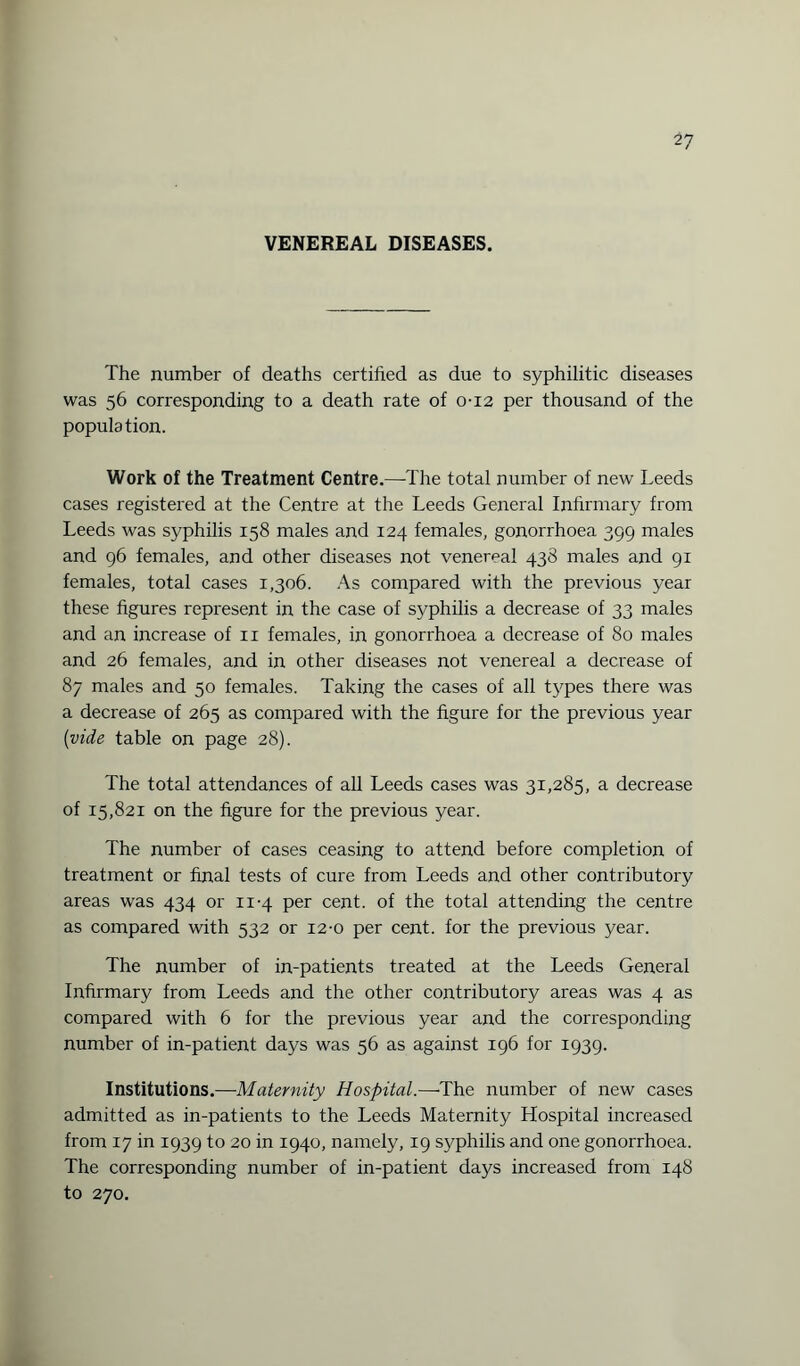 VENEREAL DISEASES. The number of deaths certified as due to syphilitic diseases was 56 corresponding to a death rate of 0-12 per thousand of the population. Work of the Treatment Centre.—The total number of new Leeds cases registered at the Centre at the Leeds General Infirmary from Leeds was syphilis 158 males and 124 females, gonorrhoea 399 males and 96 females, and other diseases not venereal 438 males and 91 females, total cases 1,306. As compared with the previous year these figures represent in the case of syphilis a decrease of 33 males and an increase of 11 females, in gonorrhoea a decrease of 80 males and 26 females, and in other diseases not venereal a decrease of 87 males and 50 females. Taking the cases of all types there was a decrease of 265 as compared with the figure for the previous year (vide table on page 28). The total attendances of all Leeds cases was 31,285, a decrease of 15,821 on the figure for the previous year. The number of cases ceasing to attend before completion of treatment or final tests of cure from Leeds and other contributory areas was 434 or 11-4 per cent, of the total attending the centre as compared with 532 or 12-0 per cent, for the previous year. The number of in-patients treated at the Leeds General Infirmary from Leeds and the other contributory areas was 4 as compared with 6 for the previous year and the corresponding number of in-patient days was 56 as against 196 for 1939. Institutions.—Maternity Hospital.—The number of new cases admitted as in-patients to the Leeds Maternity Hospital increased from 17 in 1939 to 20 in 1940, namely, 19 syphilis and one gonorrhoea. The corresponding number of in-patient days increased from 148 to 270.