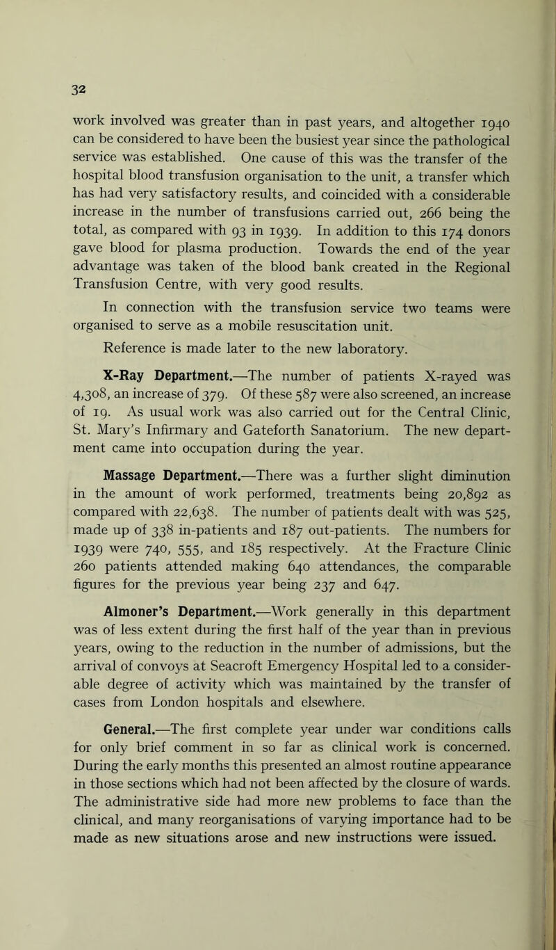 work involved was greater than in past years, and altogether 1940 can be considered to have been the busiest year since the pathological service was established. One cause of this was the transfer of the hospital blood transfusion organisation to the unit, a transfer which has had very satisfactory results, and coincided with a considerable increase in the number of transfusions carried out, 266 being the total, as compared with 93 in 1939. In addition to this 174 donors gave blood for plasma production. Towards the end of the year advantage was taken of the blood bank created in the Regional Transfusion Centre, with very good results. In connection with the transfusion service two teams were organised to serve as a mobile resuscitation unit. Reference is made later to the new laboratory. X-Ray Department.—The number of patients X-rayed was 4,308, an increase of 379. Of these 587 were also screened, an increase of 19. As usual work was also carried out for the Central Clinic, St. Mary’s Infirmary and Gateforth Sanatorium. The new depart¬ ment came into occupation during the year. Massage Department.—There was a further slight diminution in the amount of work performed, treatments being 20,892 as compared with 22,638. The number of patients dealt with was 525, made up of 338 in-patients and 187 out-patients. The numbers for I939 were 740, 555, and 185 respectively. At the Fracture Clinic 260 patients attended making 640 attendances, the comparable figures for the previous year being 237 and 647. Almoner’s Department.—Work generally in this department was of less extent during the first half of the year than in previous years, owing to the reduction in the number of admissions, but the arrival of convoys at Seacroft Emergency Hospital led to a consider¬ able degree of activity which was maintained by the transfer of cases from London hospitals and elsewhere. General.—The first complete year under war conditions calls for only brief comment in so far as clinical work is concerned. During the early months this presented an almost routine appearance in those sections which had not been affected by the closure of wards. The administrative side had more new problems to face than the clinical, and many reorganisations of varying importance had to be made as new situations arose and new instructions were issued.