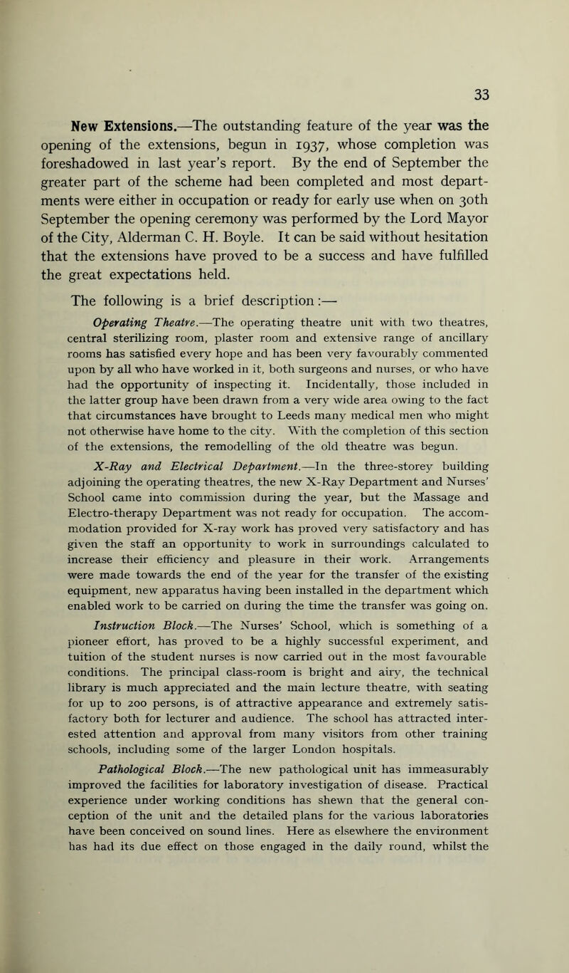 New Extensions.—The outstanding feature of the year was the opening of the extensions, begun in 1937, whose completion was foreshadowed in last year’s report. By the end of September the greater part of the scheme had been completed and most depart¬ ments were either in occupation or ready for early use when on 30th September the opening ceremony was performed by the Lord Mayor of the City, Alderman C. H. Boyle. It can be said without hesitation that the extensions have proved to be a success and have fulfilled the great expectations held. The following is a brief description:— Operating Theatre.—The operating theatre unit with two theatres, central sterilizing room, plaster room and extensive range of ancillary rooms has satisfied every hope and has been very favourably commented upon by all who have worked in it, both surgeons and nurses, or who have had the opportunity of inspecting it. Incidentally, those included in the latter group have been drawn from a very wide area owing to the fact that circumstances have brought to Leeds many medical men who might not otherwise have home to the city. With the completion of this section of the extensions, the remodelling of the old theatre was begun. X-Ray and Electrical Department.—In the three-storey building adjoining the operating theatres, the new X-Ray Department and Nurses’ School came into commission during the year, but the Massage and Electro-therapy Department was not ready for occupation. The accom¬ modation provided for X-ray work has proved very satisfactory and has given the staff an opportunity to work in surroundings calculated to increase their efficiency and pleasure in their work. Arrangements were made towards the end of the year for the transfer of the existing equipment, new apparatus having been installed in the department which enabled work to be carried on during the time the transfer was going on. Instruction Block.—The Nurses’ School, which is something of a pioneer effort, has proved to be a highly successful experiment, and tuition of the student nurses is now carried out in the most favourable conditions. The principal class-room is bright and airy, the technical library is much appreciated and the main lecture theatre, with seating for up to 200 persons, is of attractive appearance and extremely satis¬ factory both for lecturer and audience. The school has attracted inter¬ ested attention and approval from many visitors from other training schools, including some of the larger London hospitals. Pathological Block.—The new pathological unit has immeasurably improved the facilities for laboratory investigation of disease. Practical experience under working conditions has shewn that the general con¬ ception of the unit and the detailed plans for the various laboratories have been conceived on sound lines. Here as elsewhere the environment has had its due effect on those engaged in the daily round, whilst the