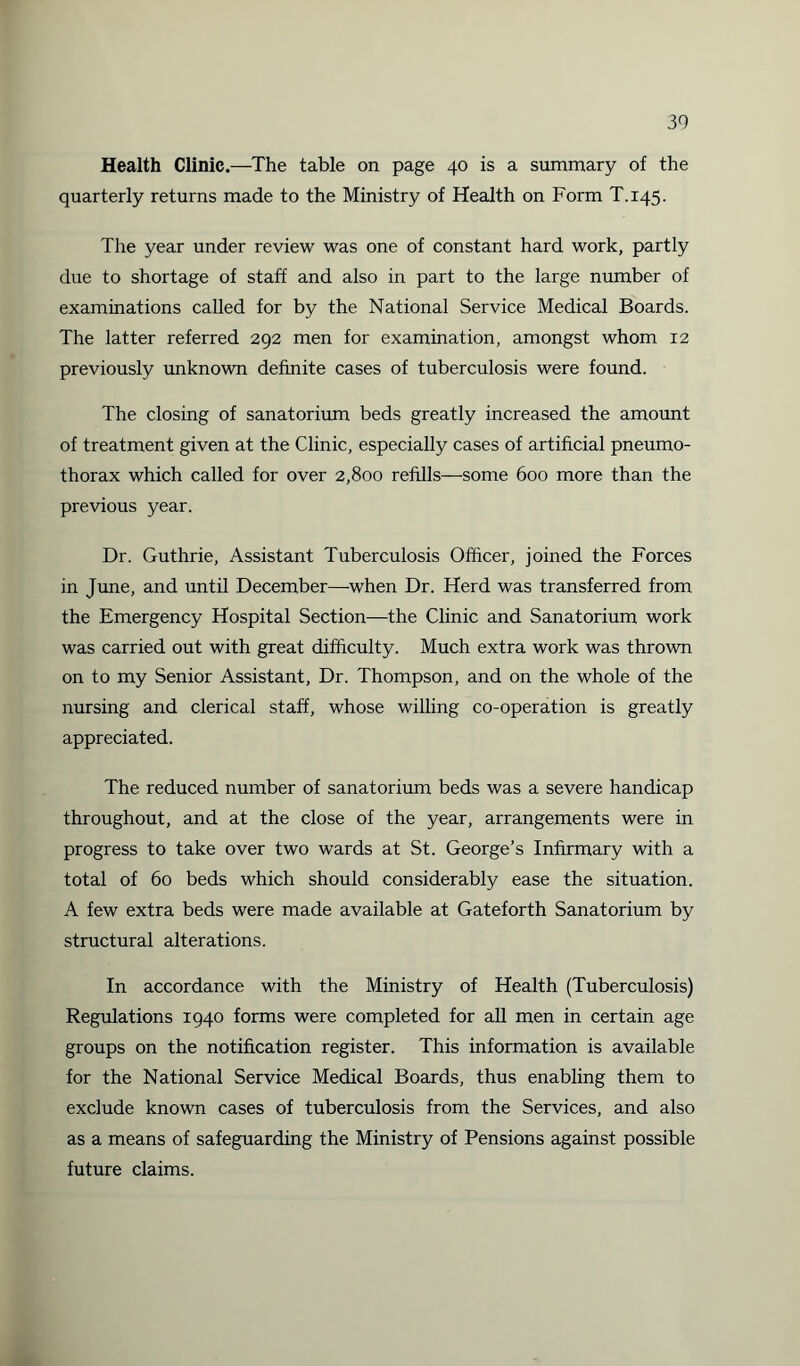 Health Clinic.—The table on page 40 is a summary of the quarterly returns made to the Ministry of Health on Form T.145. The year under review was one of constant hard work, partly due to shortage of staff and also in part to the large number of examinations called for by the National Service Medical Boards. The latter referred 292 men for examination, amongst whom 12 previously unknown definite cases of tuberculosis were found. The closing of sanatorium beds greatly increased the amount of treatment given at the Clinic, especially cases of artificial pneumo¬ thorax which called for over 2,800 refills—some 600 more than the previous year. Dr. Guthrie, Assistant Tuberculosis Officer, joined the Forces in June, and until December—-when Dr. Herd was transferred from the Emergency Hospital Section—the Clinic and Sanatorium work was carried out with great difficulty. Much extra work was thrown on to my Senior Assistant, Dr. Thompson, and on the whole of the nursing and clerical staff, whose willing co-operation is greatly appreciated. The reduced number of sanatorium beds was a severe handicap throughout, and at the close of the year, arrangements were in progress to take over two wards at St. George’s Infirmary with a total of 60 beds which should considerably ease the situation. A few extra beds were made available at Gateforth Sanatorium by structural alterations. In accordance with the Ministry of Health (Tuberculosis) Regulations 1940 forms were completed for all men in certain age groups on the notification register. This information is available for the National Service Medical Boards, thus enabling them to exclude known cases of tuberculosis from the Services, and also as a means of safeguarding the Ministry of Pensions against possible future claims.