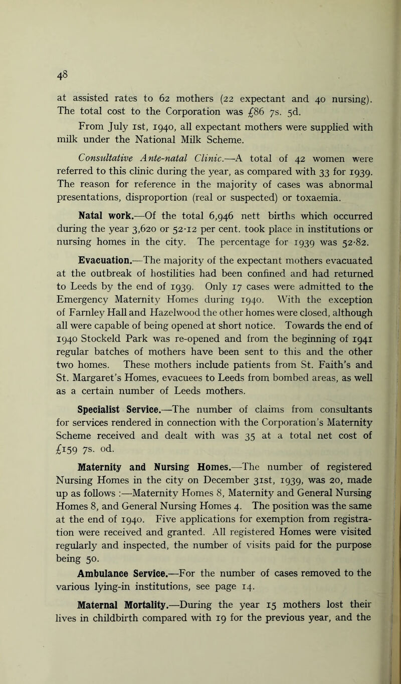 at assisted rates to 62 mothers (22 expectant and 40 nursing). The total cost to the Corporation was £86 7s. 5d. From July ist, 1940, all expectant mothers were supplied with milk under the National Milk Scheme. Consultative Ante-natal Clinic.—A total of 42 women were referred to this clinic during the year, as compared with 33 for 1939. The reason for reference in the majority of cases was abnormal presentations, disproportion (real or suspected) or toxaemia. Natal work.—Of the total 6,946 nett births which occurred during the year 3,620 or 52-12 per cent, took place in institutions or nursing homes in the city. The percentage for 1939 was 52-82. Evacuation.-—The majority of the expectant mothers evacuated at the outbreak of hostilities had been confined and had returned to Leeds by the end of 1939. Only 17 cases were admitted to the Emergency Maternity Homes during 1940. With the exception of Farnley Hall and Hazelwood the other homes were closed, although all were capable of being opened at short notice. Towards the end of 1940 Stockeld Park was re-opened and from the beginning of 1941 regular batches of mothers have been sent to this and the other two homes. These mothers include patients from St. Faith’s and St. Margaret’s Homes, evacuees to Leeds from bombed areas, as well as a certain number of Leeds mothers. Specialist Service.—The number of claims from consultants for services rendered in connection with the Corporation’s Maternity Scheme received and dealt with was 35 at a total net cost of £159 7s. od. Maternity and Nursing Homes.—The number of registered Nursing Homes in the city on December 31st, 1939, was 20, made up as follows :—Maternity Homes 8, Maternity and General Nursing Homes 8, and General Nursing Homes 4. The position was the same at the end of 1940. Five applications for exemption from registra¬ tion were received and granted. All registered Homes were visited regularly and inspected, the number of visits paid for the purpose being 50. Ambulance Service.—For the number of cases removed to the various lying-in institutions, see page 14. Maternal Mortality.—During the year 15 mothers lost their lives in childbirth compared with 19 for the previous year, and the