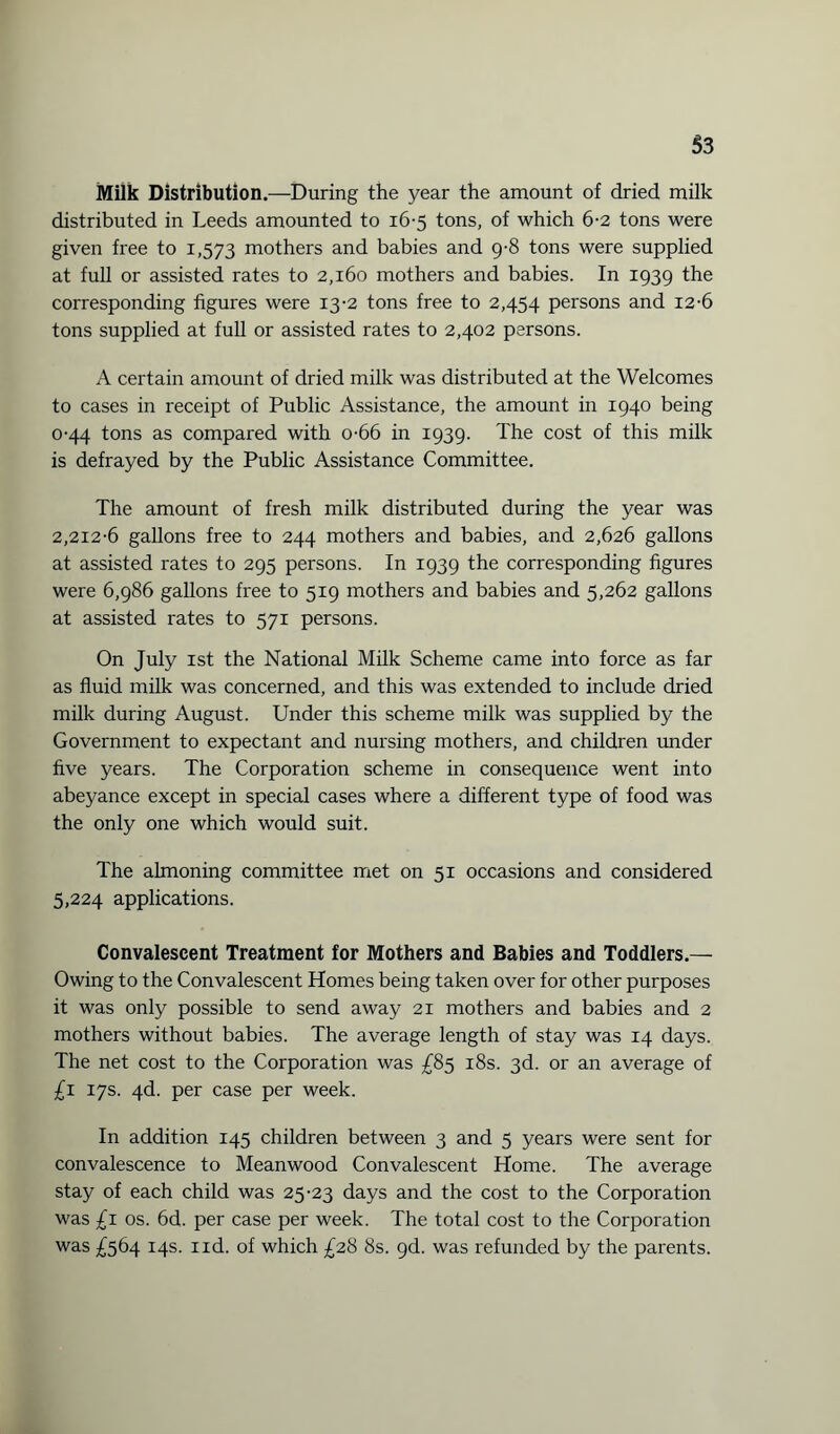 Milk Distribution.—During the year the amount of dried milk distributed in Leeds amounted to 16-5 tons, of which 6-2 tons were given free to 1,573 mothers and babies and 9-8 tons were supplied at full or assisted rates to 2,160 mothers and babies. In 1939 the corresponding figures were 13-2 tons free to 2,454 persons and 12-6 tons supplied at full or assisted rates to 2,402 persons. A certain amount of dried milk was distributed at the Welcomes to cases in receipt of Public Assistance, the amount in 1940 being 0-44 tons as compared with o-66 in 1939. The cost of this milk is defrayed by the Public Assistance Committee. The amount of fresh milk distributed during the year was 2,212-6 gallons free to 244 mothers and babies, and 2,626 gallons at assisted rates to 295 persons. In 1939 the corresponding figures were 6,986 gallons free to 519 mothers and babies and 5,262 gallons at assisted rates to 571 persons. On July 1st the National Milk Scheme came into force as far as fluid milk was concerned, and this was extended to include dried milk during August. Under this scheme milk was supplied by the Government to expectant and nursing mothers, and children under five years. The Corporation scheme in consequence went into abeyance except in special cases where a different type of food was the only one which would suit. The almoning committee met on 51 occasions and considered 5,224 applications. Convalescent Treatment for Mothers and Babies and Toddlers.— Owing to the Convalescent Homes being taken over for other purposes it was only possible to send away 21 mothers and babies and 2 mothers without babies. The average length of stay was 14 days. The net cost to the Corporation was £85 18s. 3d. or an average of £1 17s. 4d. per case per week. In addition 145 children between 3 and 5 years were sent for convalescence to Meanwood Convalescent Home. The average stay of each child was 25-23 days and the cost to the Corporation was £1 os. 6d. per case per week. The total cost to the Corporation was £564 14s. 1 id. of which £28 8s. 9d. was refunded by the parents.