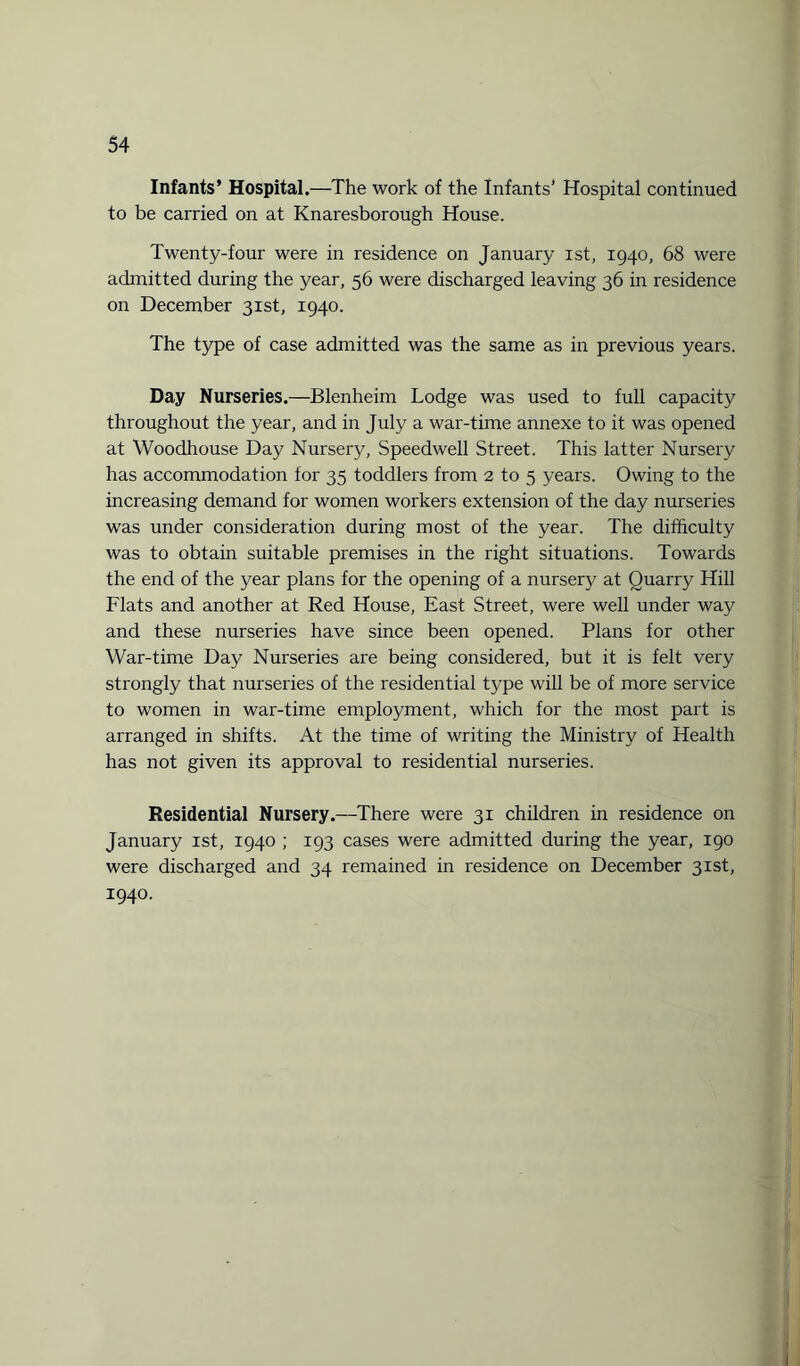 Infants’ Hospital.—The work of the Infants’ Hospital continued to be carried on at Knaresborough House. Twenty-four were in residence on January ist, 1940, 68 were admitted during the year, 56 were discharged leaving 36 in residence on December 31st, 1940. The type of case admitted was the same as in previous years. Day Nurseries.—Blenheim Lodge was used to full capacity throughout the year, and in July a war-time annexe to it was opened at Woodhouse Day Nursery, Speedwell Street. This latter Nursery has accommodation for 35 toddlers from 2 to 5 years. Owing to the increasing demand for women workers extension of the day nurseries was under consideration during most of the year. The difficulty was to obtain suitable premises in the right situations. Towards the end of the year plans for the opening of a nursery at Quarry Hill Flats and another at Red House, East Street, were well under way and these nurseries have since been opened. Plans for other War-time Day Nurseries are being considered, but it is felt very strongly that nurseries of the residential type will be of more service to women in war-time employment, which for the most part is arranged in shifts. At the time of writing the Ministry of Health has not given its approval to residential nurseries. Residential Nursery.—There were 31 children in residence on January ist, 1940 ; 193 cases were admitted during the year, 190 were discharged and 34 remained in residence on December 31st, 1940.