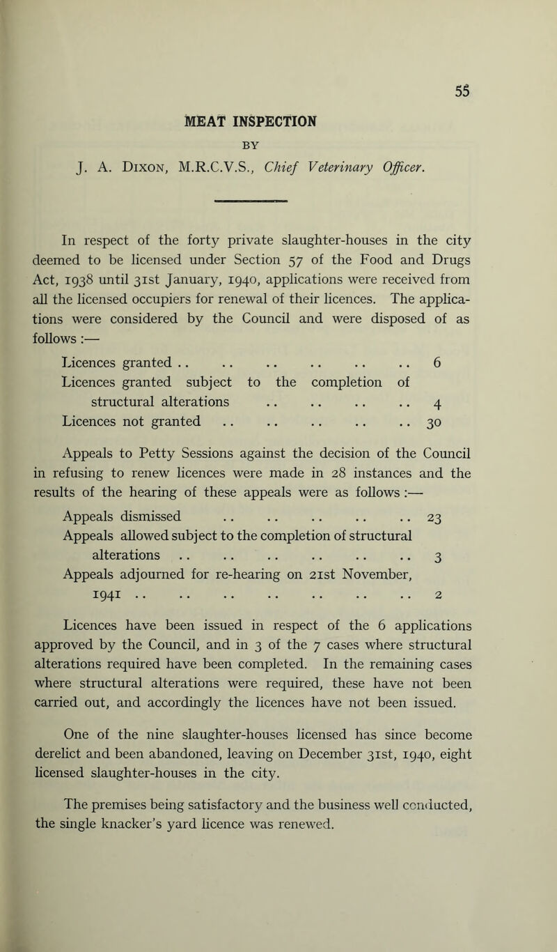 MEAT INSPECTION BY 55 J. A. Dixon, M.R.C.V.S., Chief Veterinary Officer. In respect of the forty private slaughter-houses in the city deemed to be licensed under Section 57 of the Food and Drugs Act, 1938 until 31st January, 1940, applications were received from all the licensed occupiers for renewal of their licences. The applica¬ tions were considered by the Council and were disposed of as follows :— Licences granted .. .. .. .. .. .. 6 Licences granted subject to the completion of structural alterations .. .. .. .. 4 Licences not granted .. .. .. .. .. 30 Appeals to Petty Sessions against the decision of the Council in refusing to renew licences were made in 28 instances and the results of the hearing of these appeals were as follows :— Appeals dismissed .. .. .. .. .. 23 Appeals allowed subject to the completion of structural alterations .. .. .. .. .. .. 3 Appeals adjourned for re-hearing on 21st November, 1941.2 Licences have been issued in respect of the 6 applications approved by the Council, and in 3 of the 7 cases where structural alterations required have been completed. In the remaining cases where structural alterations were required, these have not been carried out, and accordingly the licences have not been issued. One of the nine slaughter-houses licensed has since become derelict and been abandoned, leaving on December 31st, 1940, eight licensed slaughter-houses in the city. The premises being satisfactory and the business well conducted, the single knacker’s yard licence was renewed.