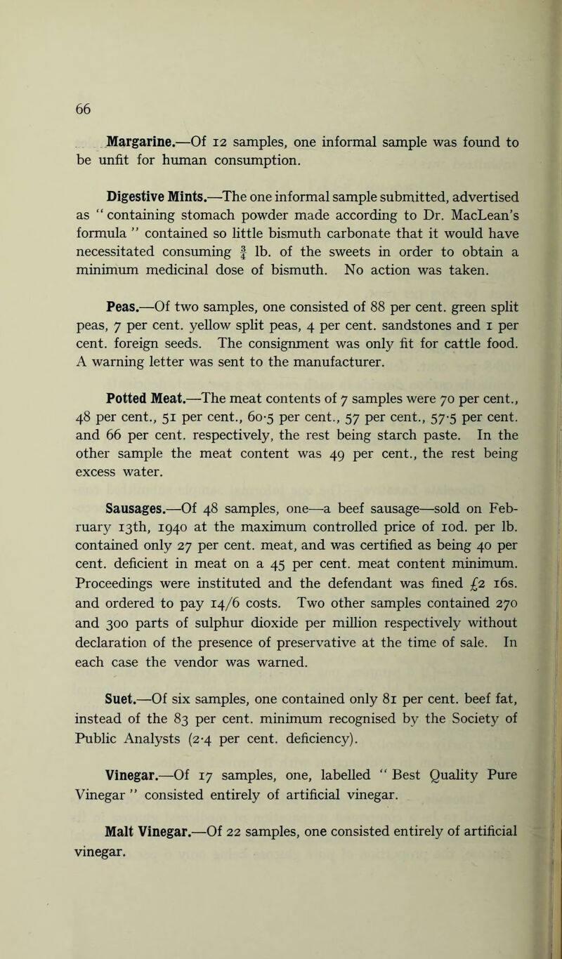 Margarine.—Of 12 samples, one informal sample was found to be unfit for human consumption. Digestive Mints.—The one informal sample submitted, advertised as “ containing stomach powder made according to Dr. MacLean’s formula ” contained so little bismuth carbonate that it would have necessitated consuming f lb. of the sweets in order to obtain a minimum medicinal dose of bismuth. No action was taken. Peas.—Of two samples, one consisted of 88 per cent, green split peas, 7 per cent, yellow split peas, 4 per cent, sandstones and 1 per cent, foreign seeds. The consignment was only fit for cattle food. A warning letter was sent to the manufacturer. Potted Meat.—The meat contents of 7 samples were 70 per cent., 48 per cent., 51 per cent., 60-5 per cent., 57 per cent., 57-5 per cent, and 66 per cent, respectively, the rest being starch paste. In the other sample the meat content was 49 per cent., the rest being excess water. Sausages.—Of 48 samples, one—a beef sausage—sold on Feb¬ ruary 13th, 1940 at the maximum controlled price of iod. per lb. contained only 27 per cent, meat, and was certified as being 40 per cent, deficient in meat on a 45 per cent, meat content minimum. Proceedings were instituted and the defendant was fined £2 16s. and ordered to pay 14/6 costs. Two other samples contained 270 and 300 parts of sulphur dioxide per million respectively without declaration of the presence of preservative at the time of sale. In each case the vendor was warned. Suet.—Of six samples, one contained only 81 per cent, beef fat, instead of the 83 per cent, minimum recognised by the Society of Public Analysts (2-4 per cent, deficiency). Vinegar.—Of 17 samples, one, labelled “ Best Quality Pure Vinegar ” consisted entirely of artificial vinegar. Malt Vinegar.—Of 22 samples, one consisted entirely of artificial vinegar.