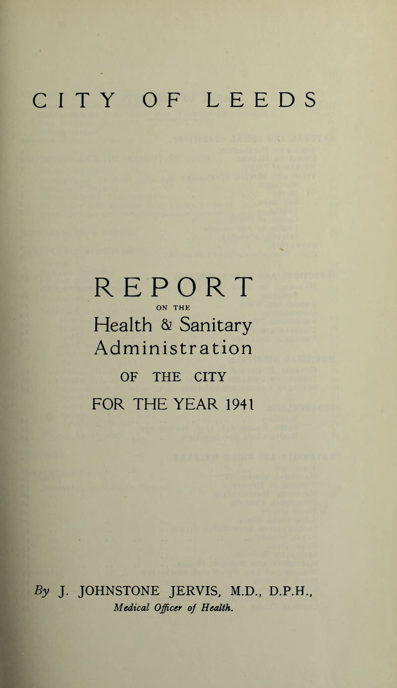 CITY OF LEEDS REPORT ON THE Health & Sanitary Administration OF THE CITY FOR THE YEAR 1941 By J. JOHNSTONE JERVIS, M.D., D.P.H., Medical Officer of Health.