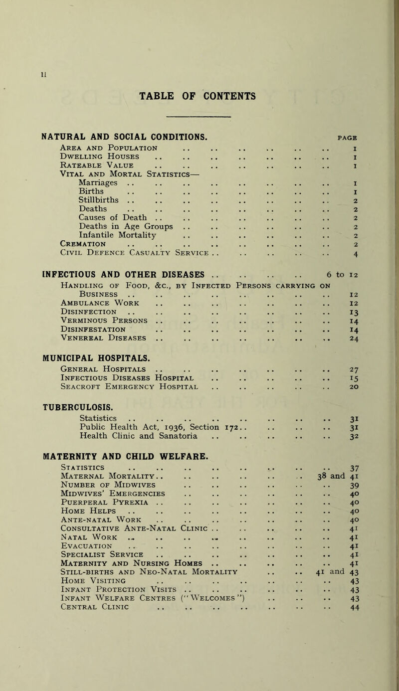 TABLE OF CONTENTS NATURAL AND SOCIAL CONDITIONS. PAGE Area and Population .. .. .. .. .. .. i Dwelling Houses .. .. .. .. .. .. .. i Rateable Value .. .. .. .. .. .. .. i Vital and Mortal Statistics— Marriages .. .. .. .. .. .. .. .. i Births .. .. .. .. .. .. .. .. i Stillbirths .. .. .. .. .. .. .. .. 2 Deaths .. .. .. .. .. . . .. .. 2 Causes of Death .. .. .. .. .. .. .. 2 Deaths in Age Groups .. .. .. .. .. .. 2 Infantile Mortality .. .. .. .. .. .. 2 Cremation .. .. .. .. .. .. .. .. 2 Civil Defence Casualty Service .. .. .. .. .. 4 INFECTIOUS AND OTHER DISEASES. 6 to 12 Handling of Food, &c., by Infected Persons carrying on Business .. .. .. .. .. .. .. .. 12 Ambulance Work .. .. .. .. .. .. .. 12 Disinfection .. .. .. .. .. .. .. .. 13 Verminous Persons .. .. .. .. .. .. .. 14 Disinfestation .. .. .. .. .. .. .. 14 Venereal Diseases .. .. .. .. .. .. .. 24 MUNICIPAL HOSPITALS. General Hospitals .. .. .. .. .. .. .. 27 Infectious Diseases Hospital .. .. .. .. .. 15 Seacroft Emergency Hospital .. .. .. .. .. 20 TUBERCULOSIS. Statistics .. .. .. .. .. .. .. .. 31 Public Health Act, 1936, Section 172.. .. .. .. 31 Health Clinic and Sanatoria .. .. .. .. .. 32 MATERNITY AND CHILD WELFARE. Statistics .. .. .. .. .. .. .. .. 37 Maternal Mortality.. .. .. .. .. .. 38 and 41 Number of Midwives .. .. .. .. . . .. 39 Mid wives’ Emergencies .. .. .. .. .. .. 40 Puerperal Pyrexia .. .. .. .. .. .. .. 40 Home Helps .. .. .. .. .. .. .. .. 40 Ante-natal Work .. .. .. .. .. .. .. 40 Consultative Ante-Natal Clinic .. .. .. .. .. 41 Natal Work ... .. .. ._ .. .. .. .. 41 Evacuation .. .. .. .. .. .. .. .. 41 Specialist Service .. .. .. .. .. .. .. 41 Maternity and Nursing Homes .. .. .. .. .. 41 Still-births and Neo-Natal Mortality .. .. 41 and 43 Home Visiting .. .. .. .. .. .. .. 43 Infant Protection Visits .. .. .. .. .. .. 43 Infant Welfare Centres (Welcomes”) .. .. .. 43 Central Clinic .. .. .. .. .. •. .. 44