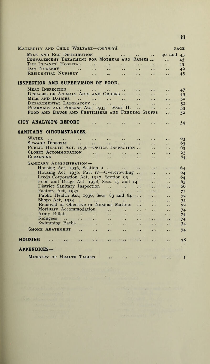 Maternity and Child Welfare—continued. page Milk and Egg Distribution .. .. .. .. 40 and 45 Convalescent Treatment for Mothers and Babies ... .. 45 The Infants’ Hospital .. .. .. .. .. .. 45 Day Nursery .. .. .. .. .. .. .. 46 Residential Nursery .. ... .. .. .. .. 45 INSPECTION AND SUPERVISION OF FOOD. Meat Inspection .. .. .. .. .. .. .. 47 Diseases of Animals Acts and Orders .. .. .. .. 49 Milk and Dairies .. .. .. .. .. .. .. 50 Departmental Laboratory .. .. .. .. .. .. 52 Pharmacy and Poisons Act, 1933. Part II. .. .. 53 Food and Drugs and Fertilisers and Feeding Stuffs .. 52 CITY ANALYST’S REPORT . 54 SANITARY CIRCUMSTANCES. Water .. .. .. .. .. .. .. .. .. 63 Sewage Disposal .. .. .. .. .. .. .. 63 Public Health Act, 1936—Office Inspection .. .. .. 63 Closet Accommodation .. .. .. .. .. .. 63 Cleansing .. .. .. .. .. .. .. .. 64 Sanitary Administration — Housing Act, 1936, Section 9 . . .. . . . . .. 64 Housing Act, 1936, Part iv—Overcrowding .. . . .. 64 Leeds Corporation Act, 1927, Section 95 . . . . . . 64 Food and Drugs Act, 1938, Secs. 13 and 14 .. . . 65 District Sanitary Inspection .. .. .. .. .. 66 Factory Act, 1937 . . . . . . .. . . . . 71 Public Health Act, 1936, Secs. 83 and 84 .. .. 72 Shops Act, 1934 •• •• •• •• •• •• •• 72 Removal of Offensive or Noxious Matters . . .. .. 72 Mortuary Accommodation .. .. .. .. .. 74 Army Billets . . . . . . . . . . . . ... 74 Refugees . . . . .. . . . . . . .. .. 74 Swimming Baths . . . . . . . . .. . . .. 74 Smoke Abatement .. .. .. .. .. .. .. 74 HOUSING . 78 APPENDICES— Ministry of Health Tables 1