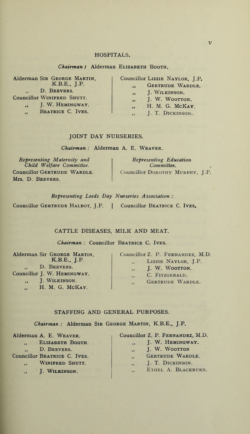 HOSPITALS. Chairman i Alderman Elizabeth Booth. Alderman Sir George Martin, K.B.E., J.P. ,, D. Beevers. Councillor Winifred Shutt. ,, J. W. Hemingway. „ Beatrice C. Ives. Councillor Lizzie Naylor, J.P. „ Gertrude Wardle. ,, J. Wilkinson. ,, J. W. Wootton. ,, H. M. G. McKay. ,, J. T. Dickinson. JOINT DAY NURSERIES. Chairman : Alderman A. E. Weaver. Representing Maternity and Child Welfare Committee. Councillor Gertrude Wardle. Mrs. D. Beevers. Representing Education Committee. Councillor Dorothy Murphy, J.P. Representing Leeds Day Nurseries Association : Councillor Gertrude Halbot, J.P. | Councillor Beatrice C. Ives. CATTLE DISEASES, MILK AND MEAT. Chairman : Councillor Beatrice C. Ives. Alderman Sir George Martin, K.B.E., J.P. „ D. Beevers. Councillor J. W. Hemingway. ,, J. Wilkinson. „ H. M. G. McKay. Councillor Z. P. Fernandez, M.D „ Lizzie Naylor, J.P. ,, J. W. Wootton. ,, C. Fitzgerald. ,, Gertrude Wardle. STAFFING AND GENERAL PURPOSES. Chairman : Alderman Sir George Martin, K.B.E., J.P. Alderman A. E. Weaver. ,, Elizabeth Booth. ,, D. Beevers. Councillor Beatrice C. Ives. ,, Winifred Shutt. ,, J. Wilkinson. Councillor Z. P. Fernandez, M.D. „ J. W. Hemingway. ,, J. W. Wootton ,, Gertrude Wardle. ,, J. T. Dickinson. ,, Ethel A. Blackburn.