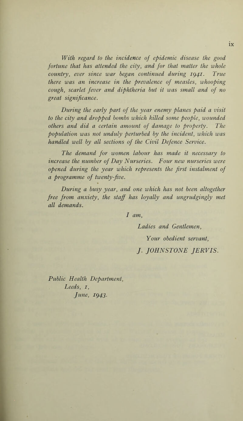 With regard to the incidence of epidemic disease the good fortune that has attended the city, and for that matter the whole country, ever since war began continued during ig4i. True there was an increase in the prevalence of measles, whooping cough, scarlet fever and diphtheria but it was small and of no great significance. During the early part of the year enemy planes paid a visit to the city and dropped bombs which killed some people, wounded others and did a certain amount of damage to property. The population was not unduly perturbed by the incident, which was handled well by all sections of the Civil Defence Service. The demand for women labour has made it necessary to increase the number of Day Nurseries. Four new nurseries were opened during the year which represents the first instalment of a programme of twenty-five. During a busy year, and one which has not been altogether free from anxiety, the staff has loyally and ungrudgingly met all demands. I am, Ladies and Gentlemen, Your obedient servant, J. JOHNSTONE JERVIS. Public Health Department, Leeds, i, June, 1943.