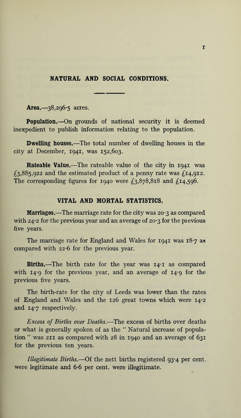 NATURAL AND SOCIAL CONDITIONS. Area.—38,296-5 acres. Population.—On grounds of national security it is deemed inexpedient to publish information relating to the population. Dwelling houses.—The total number of dwelling houses in the city at December, 1941, was 152,603. Rateable Value.—The rateable value of the city in 1941 was £3,885,922 and the estimated product of a penny rate was £14,912. The corresponding figures for 1940 were £3,878,818 and £14,596. VITAL AND MORTAL STATISTICS. Marriages.—The marriage rate for the city was 20-3 as compared with 24-2 for the previous year and an average of 20-3 for the pievious five years. The marriage rate for England and Wales for 1941 was 18-7 as compared with 22-6 for the previous year. Births.—The birth rate for the year was 14-1 as compared with 14-9 for the previous year, and an average of 14-9 for the previous five years. The birth-rate for the city of Leeds was lower than the rates of England and Wales and the 126 great towns which were 14-2 and 14-7 respectively. Excess of Births over Deaths.—The excess of births over deaths or what is generally spoken of as the  Natural increase of popula¬ tion ” was 211 as compared with 28 in 1940 and an average of 631 for the previous ten years. Illegitimate Births.—Of the nett births registered 93-4 per cent, were legitimate and 6-6 per cent, were illegitimate.