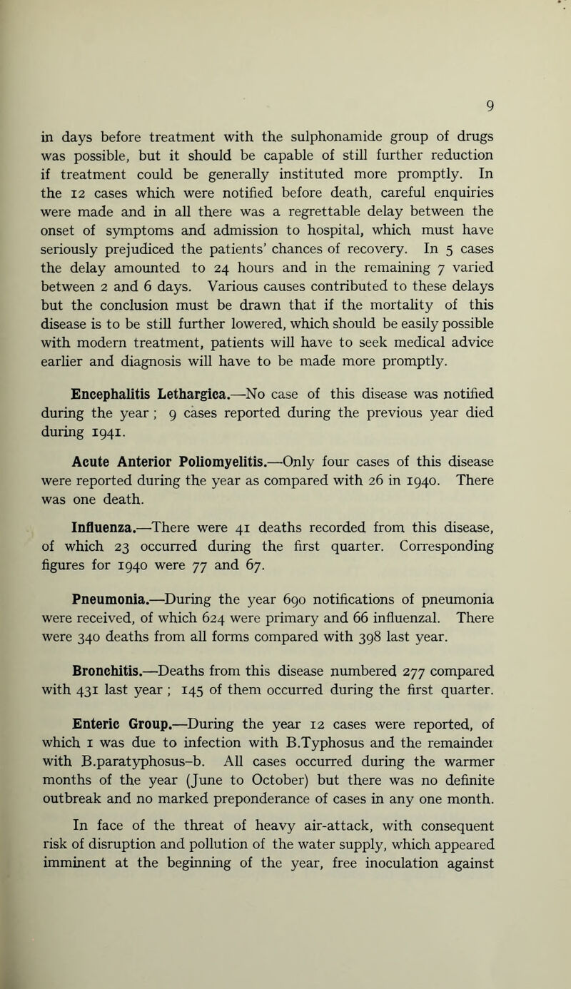 in days before treatment with the sulphonamide group of drugs was possible, but it should be capable of still further reduction if treatment could be generally instituted more promptly. In the 12 cases which were notified before death, careful enquiries were made and in all there was a regrettable delay between the onset of symptoms and admission to hospital, which must have seriously prejudiced the patients’ chances of recovery. In 5 cases the delay amounted to 24 hours and in the remaining 7 varied between 2 and 6 days. Various causes contributed to these delays but the conclusion must be drawn that if the mortality of this disease is to be still further lowered, which should be easily possible with modern treatment, patients will have to seek medical advice earlier and diagnosis will have to be made more promptly. Encephalitis Lethargica.—No case of this disease was notified during the year ; 9 cases reported during the previous year died during 1941. Acute Anterior Poliomyelitis.—Only four cases of this disease were reported during the year as compared with 26 in 1940. There was one death. Influenza.—There were 41 deaths recorded from this disease, of which 23 occurred during the first quarter. Corresponding figures for 1940 were 77 and 67. Pneumonia.—During the year 690 notifications of pneumonia were received, of which 624 were primary and 66 influenzal. There were 340 deaths from all forms compared with 398 last year. Bronchitis.—Deaths from this disease numbered 277 compared with 431 last year ; 145 of them occurred during the first quarter. Enteric Group.—During the year 12 cases were reported, of which 1 was due to infection with B.Typhosus and the remaindei with B.paratyphosus-b. All cases occurred during the warmer months of the year (June to October) but there was no definite outbreak and no marked preponderance of cases in any one month. In face of the threat of heavy air-attack, with consequent risk of disruption and pollution of the water supply, which appeared imminent at the beginning of the year, free inoculation against