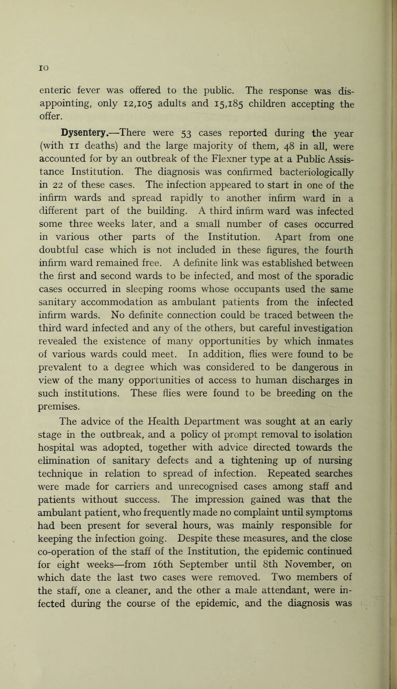 enteric fever was offered to the public. The response was dis¬ appointing, only 12,105 adults and 15,185 children accepting the offer. Dysentery.—There were 53 cases reported during the year (with 11 deaths) and the large majority of them, 48 in all, were accounted for by an outbreak of the Flexner type at a Public Assis¬ tance Institution. The diagnosis was confirmed bacteriologically in 22 of these cases. The infection appeared to start in one of the infirm wards and spread rapidly to another infirm ward in a different part of the building. A third infirm ward was infected some three weeks later, and a small number of cases occurred in various other parts of the Institution. Apart from one doubtful case which is not included in these figures, the fourth infirm ward remained free. A definite link was established between the first and second wards to be infected, and most of the sporadic cases occurred in sleeping rooms whose occupants used the same sanitary accommodation as ambulant patients from the infected infirm wards. No definite connection could be traced between the third ward infected and any of the others, but careful investigation revealed the existence of many opportunities by which inmates of various wards could meet. In addition, flies were found to be prevalent to a degree which was considered to be dangerous in view of the many opportunities of access to human discharges in such institutions. These flies were found to be breeding on the premises. The advice of the Health Department was sought at an early stage in the outbreak, and a policy of prompt removal to isolation hospital was adopted, together with advice directed towards the elimination of sanitary defects and a tightening up of nursing technique in relation to spread of infection. Repeated searches were made for carriers and unrecognised cases among staff and patients without success. The impression gained was that the ambulant patient, who frequently made no complaint until symptoms had been present for several hours, was mainly responsible for keeping the infection going. Despite these measures, and the close co-operation of the staff of the Institution, the epidemic continued for eight weeks—from 16th September until 8th November, on which date the last two cases were removed. Two members of the staff, one a cleaner, and the other a male attendant, were in¬ fected during the course of the epidemic, and the diagnosis was