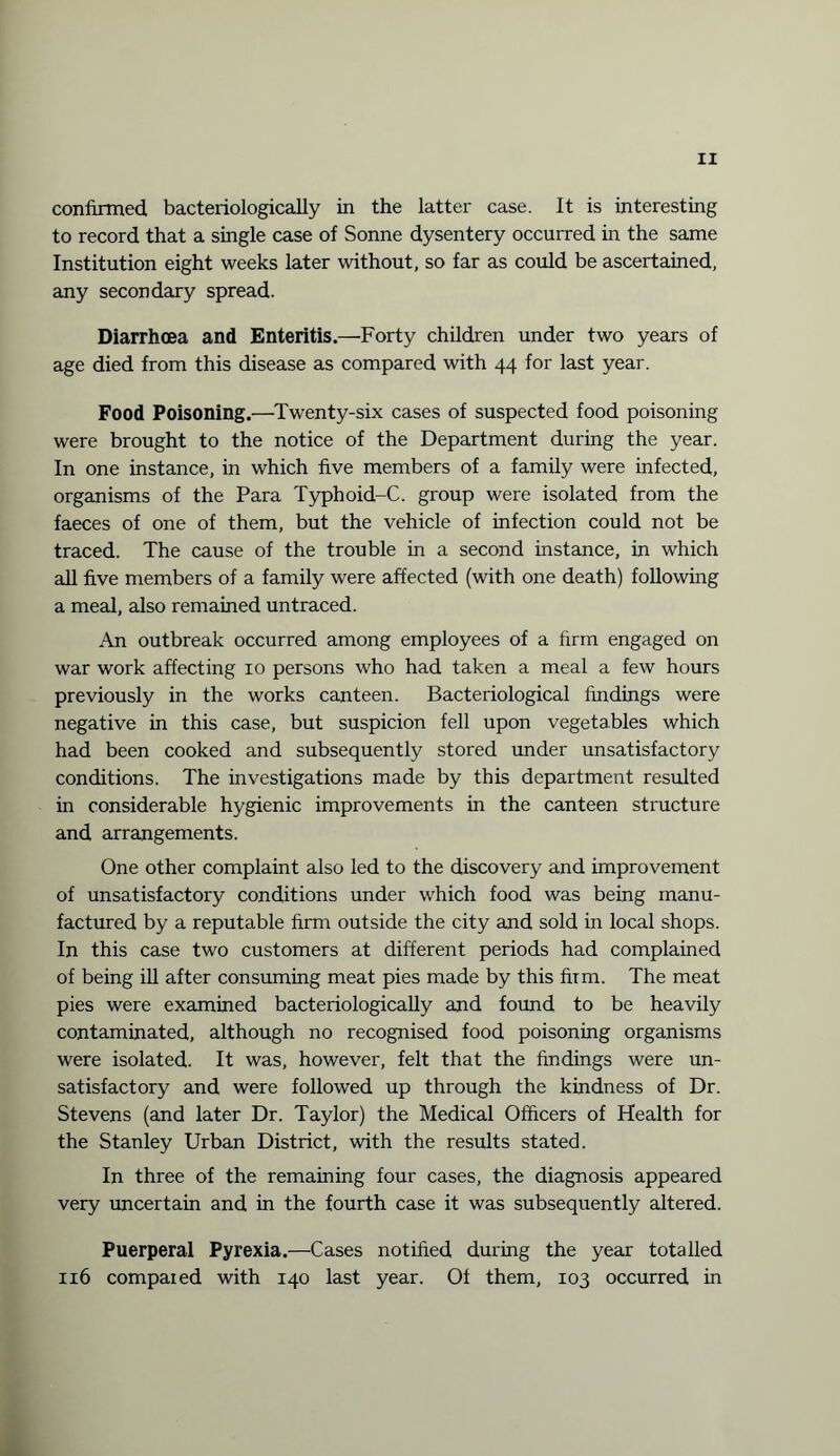 confirmed, bacteriologically in the latter case. It is interesting to record that a single case of Sonne dysentery occurred in the same Institution eight weeks later without, so far as could be ascertained, any secondary spread. Diarrhoea and Enteritis.—Forty children under two years of age died from this disease as compared with 44 for last year. Food Poisoning.—Twenty-six cases of suspected food poisoning were brought to the notice of the Department during the year. In one instance, in which five members of a family were infected, organisms of the Para Typhoid-C. group were isolated from the faeces of one of them, but the vehicle of infection could not be traced. The cause of the trouble in a second instance, in which all five members of a family were affected (with one death) following a meal, also remained untraced. An outbreak occurred among employees of a firm engaged on war work affecting 10 persons who had taken a meal a few hours previously in the works canteen. Bacteriological findings were negative in this case, but suspicion fell upon vegetables which had been cooked and subsequently stored under unsatisfactory conditions. The investigations made by this department resulted in considerable hygienic improvements in the canteen structure and arrangements. One other complaint also led to the discovery and improvement of unsatisfactory conditions under which food was being manu¬ factured by a reputable firm outside the city and sold in local shops. In this case two customers at different periods had complained of being ill after consuming meat pies made by this firm. The meat pies were examined bacteriologically and found to be heavily contaminated, although no recognised food poisoning organisms were isolated. It was, however, felt that the findings were un¬ satisfactory and were followed up through the kindness of Dr. Stevens (and later Dr. Taylor) the Medical Officers of Health for the Stanley Urban District, with the results stated. In three of the remaining four cases, the diagnosis appeared very uncertain and in the fourth case it was subsequently altered. Puerperal Pyrexia.—Cases notified during the year totalled 116 compared with 140 last year. Of them, 103 occurred in
