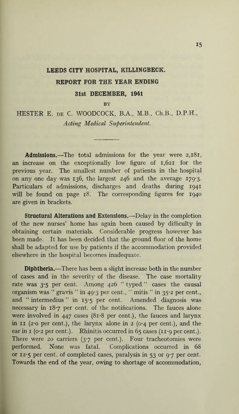 LEEDS CITY HOSPITAL, KILLINGBECK. REPORT FOR THE YEAR ENDING 31st DECEMBER, 1941 BY HESTER E. de C. WOODCOCK, B.A., M.B., Ch.B., D.P.H., Acting Medical Superintendent. Admissions.—The total admissions for the year were 2,181, an increase on the exceptionally low figure of 1,621 for the previous year. The smallest number of patients in the hospital on any one day was 136, the largest 246 and the average 179-3. Particulars of admissions, discharges and deaths during 1941 will be found on page 18. The corresponding figures for 1940 are given in brackets. Structural Alterations and Extensions.—Delay in the completion of the new nurses’ home has again been caused by difficulty in obtaining certain materials. Considerable progress however has been made. It has been decided that the ground floor of the home shall be adapted for use by patients if the accommodation provided elsewhere in the hospital becomes inadequate. Diphtheria.—There has been a slight increase both in the number of cases and in the severity of the disease. The case mortality rate was 3-5 per cent. Among 426 “ typed ” cases the causal organism was  gravis ” in 49-3 per cent., “ mitis ” in 35-2 per cent., and “ intermedius ” in 15-5 per cent. Amended diagnosis was necessary in 18-7 per cent, of the notifications. The fauces alone were involved in 447 cases (8i-8 per cent.), the fauces and larynx in 11 (2-0 per cent.), the larynx alone in 2 (0-4 per cent.), and the ear in 1 (0-2 per cent.). Rhinitis occurred in 65 cases (11-9 per cent.). There were 20 carriers (3-7 per cent.). Four tracheotomies were performed. None was fatal. Complications occurred in 68 or 12-5 per cent, of completed cases, paralysis in 53 or 9-7 per cent. Towards the end of the year, owing to shortage of accommodation,