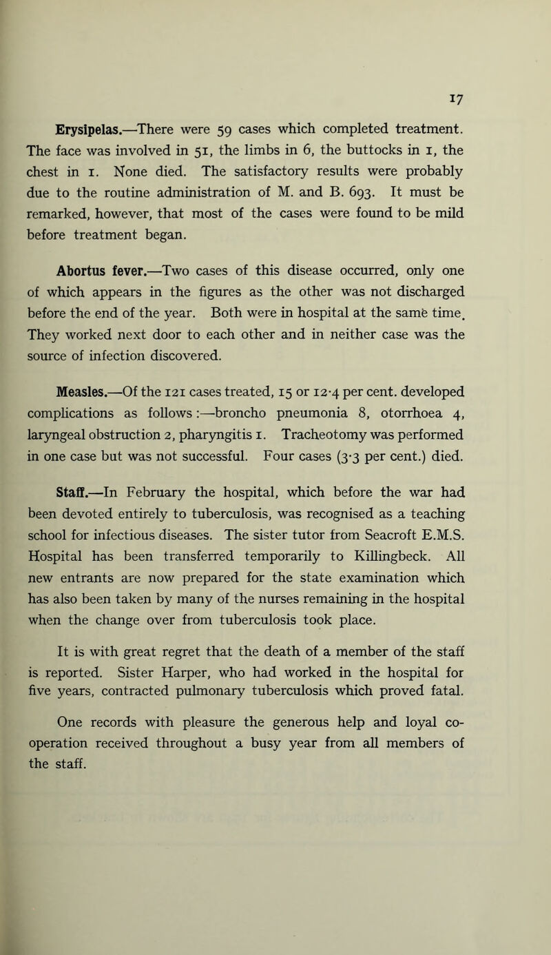 Erysipelas.—There were 59 cases which completed treatment. The face was involved in 51, the limbs in 6, the buttocks in 1, the chest in 1. None died. The satisfactory results were probably due to the routine administration of M. and B. 693. It must be remarked, however, that most of the cases were found to be mild before treatment began. Abortus fever.—Two cases of this disease occurred, only one of which appears in the figures as the other was not discharged before the end of the year. Both were in hospital at the same time. They worked next door to each other and in neither case was the source of infection discovered. Measles.—Of the 121 cases treated, 15 or 12-4 per cent, developed complications as follows:—broncho pneumonia 8, otorrhoea 4, laryngeal obstruction 2, pharyngitis 1. Tracheotomy was performed in one case but was not successful. Four cases (3-3 per cent.) died. Staff.—In February the hospital, which before the war had been devoted entirely to tuberculosis, was recognised as a teaching school for infectious diseases. The sister tutor from Seacroft E.M.S. Hospital has been transferred temporarily to Killingbeck. All new entrants are now prepared for the state examination which has also been taken by many of the nurses remaining in the hospital when the change over from tuberculosis took place. It is with great regret that the death of a member of the staff is reported. Sister Harper, who had worked in the hospital for five years, contracted pulmonary tuberculosis which proved fatal. One records with pleasure the generous help and loyal co¬ operation received throughout a busy year from all members of the staff.