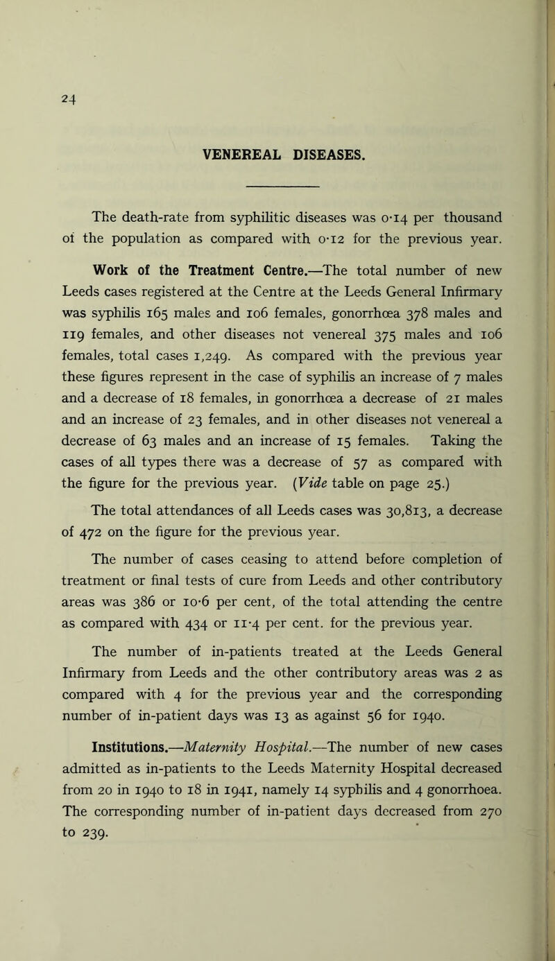 VENEREAL DISEASES. The death-rate from syphilitic diseases was 0-14 per thousand of the population as compared with 0-12 for the previous year. Work of the Treatment Centre.—The total number of new Leeds cases registered at the Centre at the Leeds General Infirmary was syphilis 165 males and 106 females, gonorrhoea 378 males and 119 females, and other diseases not venereal 375 males and 106 females, total cases 1,249. As compared with the previous year these figures represent in the case of syphilis an increase of 7 males and a decrease of 18 females, in gonorrhoea a decrease of 21 males and an increase of 23 females, and in other diseases not venereal a decrease of 63 males and an increase of 15 females. Taking the cases of all types there was a decrease of 57 as compared with the figure for the previous year. (Vide table on page 25.) The total attendances of all Leeds cases was 30,813, a decrease of 472 on the figure for the previous year. The number of cases ceasing to attend before completion of treatment or final tests of cure from Leeds and other contributory areas was 386 or io-6 per cent, of the total attending the centre as compared with 434 or 11-4 per cent, for the previous year. The number of in-patients treated at the Leeds General Infirmary from Leeds and the other contributory areas was 2 as compared with 4 for the previous year and the corresponding number of in-patient days was 13 as against 56 for 1940. Institutions.—Maternity Hospital.—The number of new cases admitted as in-patients to the Leeds Maternity Hospital decreased from 20 in 1940 to 18 in 1941, namely 14 syphilis and 4 gonorrhoea. The corresponding number of in-patient days decreased from 270 to 239.