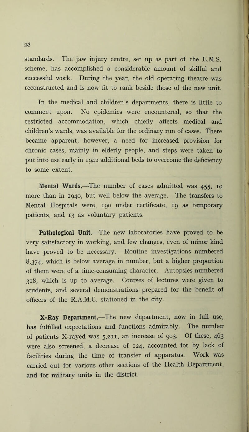 standards. The jaw injury centre, set up as part of the E.M.S. scheme, has accomplished a considerable amount of skilful and successful work. During the year, the old operating theatre was reconstructed and is now fit to rank beside those of the new unit. In the medical and children’s departments, there is little to comment upon. No epidemics were encountered, so that the restricted accommodation, which chiefly affects medical and children’s wards, was available for the ordinary run of cases. There became apparent, however, a need for increased provision for chronic cases, mainly in elderly people, and steps were taken to put into use early in 1942 additional beds to overcome the deficiency to some extent. Mental Wards.—The number of cases admitted was 455, 10 more than in 1940, but well below the average. The transfers to Mental Hospitals were, 190 under certificate, 19 as temporary patients, and 13 as voluntary patients. Pathological Unit.—The new laboratories have proved to be very satisfactory in working, and few changes, even of minor kind have proved to be necessary. Routine investigations numbered 8,374, which is below average in number, but a higher proportion of them were of a time-consuming character. Autopsies numbered 318, which is up to average. Courses of lectures were given to students, and several demonstrations prepared for the benefit of officers of the R.A.M.C. stationed in the city. X-Ray Department.—The new department, now in full use, has fulfilled expectations and functions admirably. The number of patients X-rayed was 5,211, an increase of 903. Of these, 463 were also screened, a decrease of 124, accounted for by lack of facilities during the time of transfer of apparatus. Work was carried out for various other sections of the Health Department, and for military units in the district.