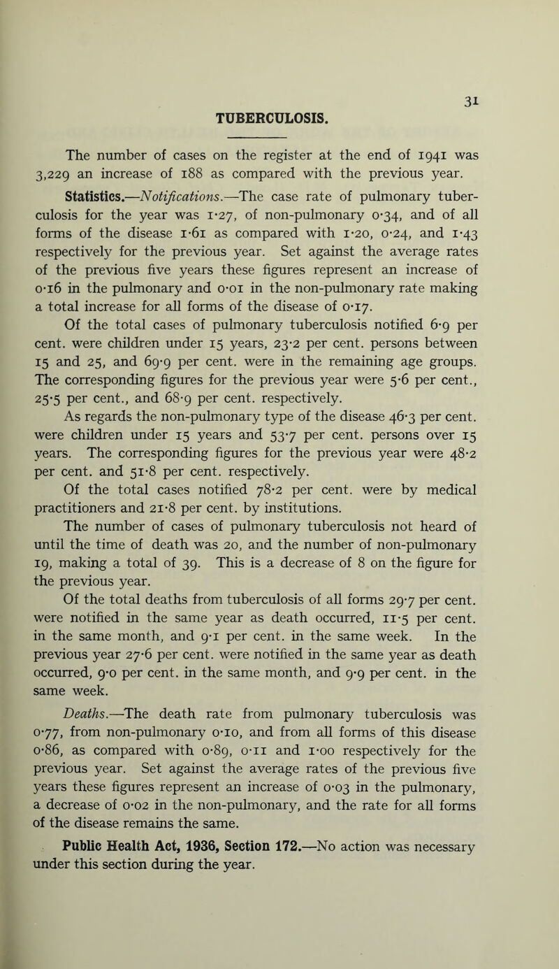 TUBERCULOSIS. The number of cases on the register at the end of 1941 was 3,229 an increase of 188 as compared with the previous year. Statistics.—Notifications.—-The case rate of pulmonary tuber¬ culosis for the year was i’27, of non-pulmonary 0-34, and of all forms of the disease i-6i as compared with 1-20, 0-24, and 1-43 respectively for the previous year. Set against the average rates of the previous five years these figures represent an increase of 0-16 in the pulmonary and o-oi in the non-pulmonary rate making a total increase for all forms of the disease of 0-17. Of the total cases of pulmonary tuberculosis notified 6-9 per cent, were children under 15 years, 23-2 per cent, persons between 15 and 25, and 69-9 per cent, were in the remaining age groups. The corresponding figures for the previous year were 5-6 per cent., 25-5 per cent., and 68-9 per cent, respectively. As regards the non-pulmonary type of the disease 46-3 per cent, were children under 15 years and 537 per cent, persons over 15 years. The corresponding figures for the previous year were 48-2 per cent, and 51-8 per cent, respectively. Of the total cases notified 78-2 per cent, were by medical practitioners and 21-8 per cent, by institutions. The number of cases of pulmonary tuberculosis not heard of until the time of death was 20, and the number of non-pulmonary 19, making a total of 39. This is a decrease of 8 on the figure for the previous year. Of the total deaths from tuberculosis of all forms 297 per cent, were notified in the same year as death occurred, 11-5 per cent, in the same month, and 9-1 per cent, in the same week. In the previous year 27-6 per cent, were notified in the same year as death occurred, 9-0 per cent, in the same month, and 9-9 per cent, in the same week. Deaths.—The death rate from pulmonary tuberculosis was 077, from non-pulmonary o-io, and from all forms of this disease o-86, as compared with 0-89, o-n and i-oo respectively for the previous year. Set against the average rates of the previous five years these figures represent an increase of 0-03 in the pulmonary, a decrease of 0-02 in the non-pulmonary, and the rate for all forms of the disease remains the same. Public Health Act, 1936, Section 172.—No action was necessary under this section during the year.