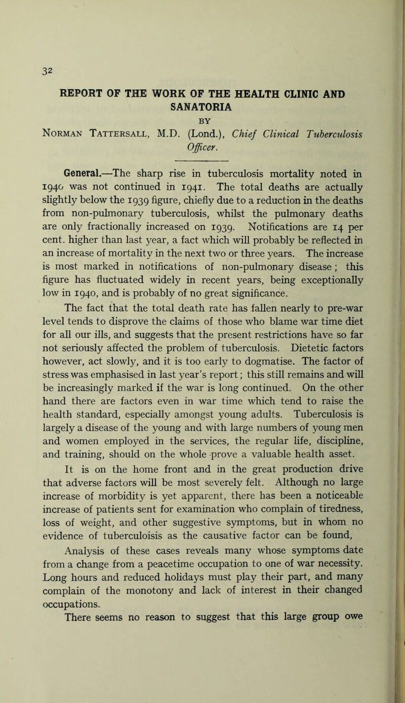 REPORT OF THE WORK OF THE HEALTH CLINIC AND SANATORIA BY Norman Tattersall, M.D. (Lond.), Chief Clinical Tuberculosis Officer. General.—The sharp rise in tuberculosis mortality noted in 1940 was not continued in 1941. The total deaths are actually slightly below the 1939 figure, chiefly due to a reduction in the deaths from non-pulmonary tuberculosis, whilst the pulmonary deaths are only fractionally increased on 1939. Notifications are 14 per cent, higher than last year, a fact which will probably be reflected in an increase of mortality in the next two or three years. The increase is most marked in notifications of non-pulmonary disease ; this figure has fluctuated widely in recent years, being exceptionally low in 1940, and is probably of no great significance. The fact that the total death rate has fallen nearly to pre-war level tends to disprove the claims of those who blame war time diet for all our ills, and suggests that the present restrictions have so far not seriously affected the problem of tuberculosis. Dietetic factors however, act slowly, and it is too early to dogmatise. The factor of stress was emphasised in last year’s report; this still remains and will be increasingly marked if the war is long continued. On the other hand there are factors even in war time which tend to raise the health standard, especially amongst young adults. Tuberculosis is largely a disease of the young and with large numbers of young men and women employed in the services, the regular life, discipline, and training, should on the whole prove a valuable health asset. It is on the home front and in the great production drive that adverse factors will be most severely felt. Although no large increase of morbidity is yet apparent, there has been a noticeable increase of patients sent for examination who complain of tiredness, loss of weight, and other suggestive symptoms, but in whom no evidence of tuberculoisis as the causative factor can be found, Analysis of these cases reveals many whose symptoms date from a change from a peacetime occupation to one of war necessity. Long hours and reduced holidays must play their part, and many complain of the monotony and lack of interest in their changed occupations. There seems no reason to suggest that this large group owe