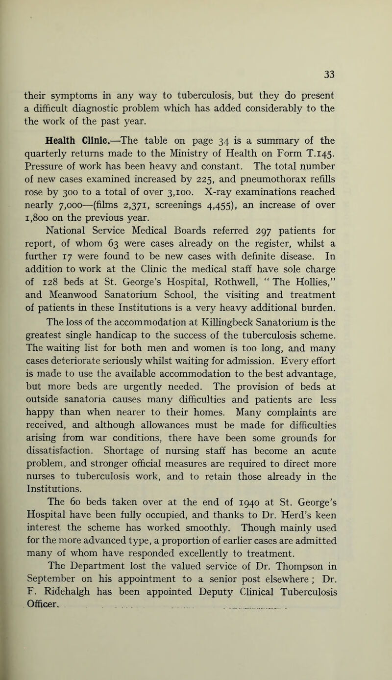 their symptoms in any way to tuberculosis, but they do present a difficult diagnostic problem which has added considerably to the the work of the past year. Health Clinic.—The table on page 34 is a summary of the quarterly returns made to the Ministry of Health on Form T.145. Pressure of work has been heavy and constant. The total number of new cases examined increased by 225, and pneumothorax refills rose by 300 to a total of over 3,100. X-ray examinations reached nearly 7,000—(films 2,371, screenings 4,455), an increase of over 1,800 on the previous year. National Service Medical Boards referred 297 patients for report, of whom 63 were cases already on the register, whilst a further 17 were found to be new cases with definite disease. In addition to work at the Clinic the medical staff have sole charge of 128 beds at St. George’s Hospital, Rothwell, “ The Hollies,” and Meanwood Sanatorium School, the visiting and treatment of patients in these Institutions is a very heavy additional burden. The loss of the accommodation at Killingbeck Sanatorium is the greatest single handicap to the success of the tuberculosis scheme. The waiting list for both men and women is too long, and many cases deteriorate seriously whilst waiting for admission. Every effort is made to use the available accommodation to the best advantage, but more beds are urgently needed. The provision of beds at outside sanatoria causes many difficulties and patients are less happy than when nearer to their homes. Many complaints are received, and although allowances must be made for difficulties arising from war conditions, there have been some grounds for dissatisfaction. Shortage of nursing staff has become an acute problem, and stronger official measures are required to direct more nurses to tuberculosis work, and to retain those already in the Institutions. The 60 beds taken over at the end of 1940 at St. George’s Hospital have been fully occupied, and thanks to Dr. Herd’s keen interest the scheme has worked smoothly. Though mainly used for the more advanced type, a proportion of earlier cases are admitted many of whom have responded excellently to treatment. The Department lost the valued service of Dr. Thompson in September on his appointment to a senior post elsewhere ; Dr. F. Ridehalgh has been appointed Deputy Clinical Tuberculosis . Officer.