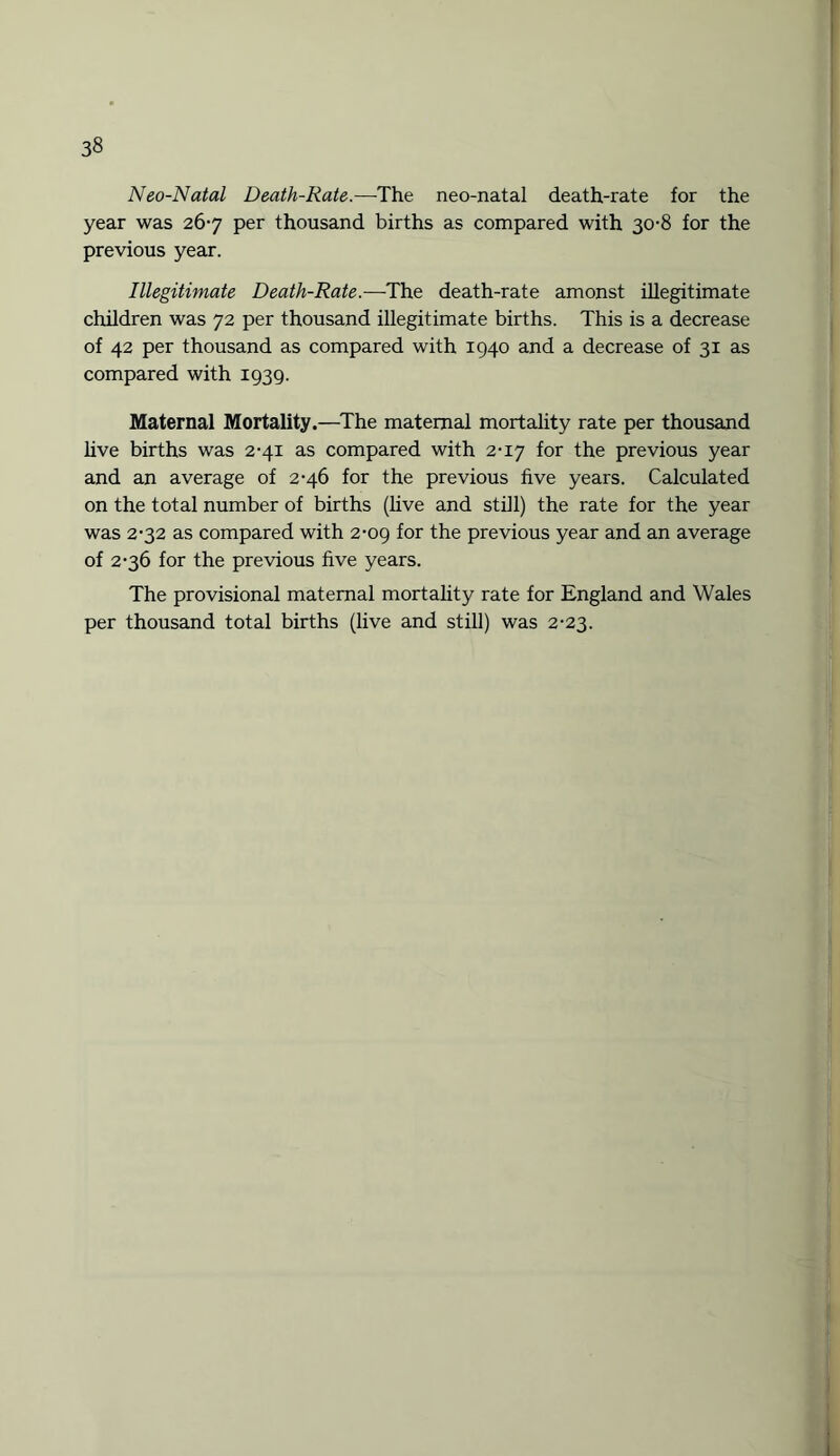 Neo-Natal Death-Rate.—The neo-natal death-rate for the year was 267 per thousand births as compared with 30-8 for the previous year. Illegitimate Death-Rate.—The death-rate amonst illegitimate children was 72 per thousand illegitimate births. This is a decrease of 42 per thousand as compared with 1940 and a decrease of 31 as compared with 1939. Maternal Mortality.—The maternal mortality rate per thousand live births was 2-41 as compared with 2-17 for the previous year and an average of 2-46 for the previous five years. Calculated on the total number of births (live and still) the rate for the year was 2-32 as compared with 2-09 for the previous year and an average of 2-36 for the previous five years. The provisional maternal mortality rate for England and Wales per thousand total births (live and still) was 2-23.