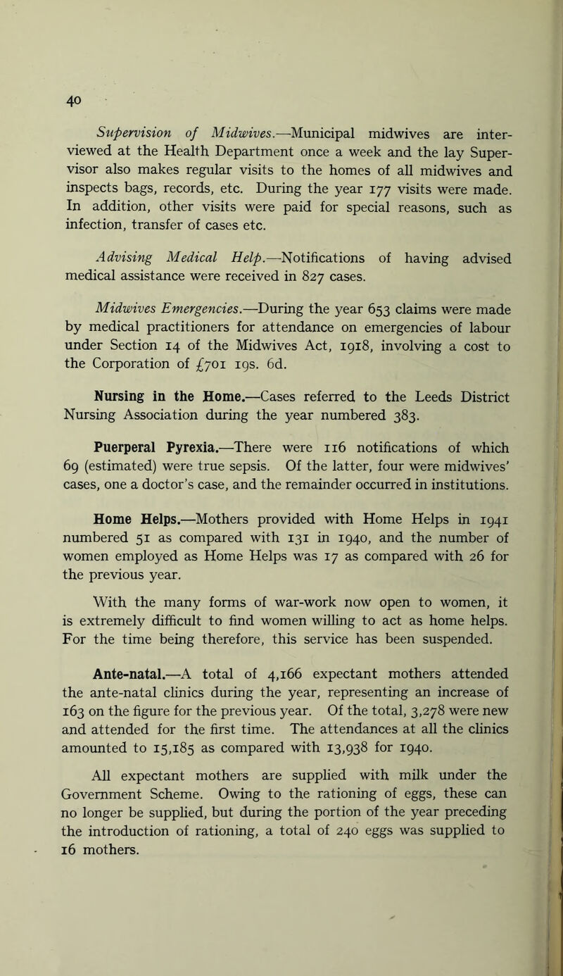Supervision of Midwives.—Municipal midwives are inter¬ viewed at the Health Department once a week and the lay Super¬ visor also makes regular visits to the homes of all midwives and inspects bags, records, etc. During the year 177 visits were made. In addition, other visits were paid for special reasons, such as infection, transfer of cases etc. Advising Medical Help.—Notifications of having advised medical assistance were received in 827 cases. Midwives Emergencies.—During the year 653 claims were made by medical practitioners for attendance on emergencies of labour under Section 14 of the Midwives Act, 1918, involving a cost to the Corporation of £701 19s. 6d. Nursing in the Home.—Cases referred to the Leeds District Nursing Association during the year numbered 383. Puerperal Pyrexia.—There were 116 notifications of which 69 (estimated) were true sepsis. Of the latter, four were midwives’ cases, one a doctor’s case, and the remainder occurred in institutions. Home Helps.—Mothers provided with Home Helps in 1941 numbered 51 as compared with 131 in 1940, and the number of women employed as Home Helps was 17 as compared with 26 for the previous year. With the many forms of war-work now open to women, it is extremely difficult to find women willing to act as home helps. For the time being therefore, this service has been suspended. Ante-natal.—A total of 4,166 expectant mothers attended the ante-natal clinics during the year, representing an increase of 163 on the figure for the previous year. Of the total, 3,278 were new and attended for the first time. The attendances at all the clinics amounted to 15,185 as compared with 13,938 for 1940. All expectant mothers are supplied with milk under the Government Scheme. Owing to the rationing of eggs, these can no longer be supplied, but during the portion of the year preceding the introduction of rationing, a total of 240 eggs was supplied to 16 mothers.