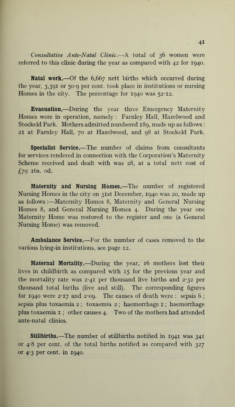 Consultative Ante-Natal Clinic.—A total of 36 women were referred to this clinic during the year as compared with 42 for 1940. Natal work.—Of the 6,667 nett births which occurred during the year, 3,391 or 50-9 per cent, took place in institutions or nursing Homes in the city. The percentage for 1940 was 52-12. Evacuation.—During the year three Emergency Maternity Homes were in operation, namely : Farnley Hall, Hazelwood and Stockeld Park. Mothers admitted numbered 189, made up as follows: 21 at Farnley Hall, 70 at Hazelwood, and 98 at Stockeld Park. Specialist Service.—The number of claims from consultants for services rendered in connection with the Corporation’s Maternity Scheme received and dealt with was 28, at a total nett cost of £79 16s. od. Maternity and Nursing Homes.—The number of registered Nursing Homes in the city on 31st December, 1940 was 20, made up as follows :—Maternity Homes 8, Maternity and General Nursing Homes 8, and General Nursing Homes 4. During the year one Maternity Home was restored to the register and one (a General Nursing Home) was removed. Ambulance Service.—For the number of cases removed to the various lying-in institutions, see page 12. Maternal Mortality.—During the year, 16 mothers lost their lives in childbirth as compared with 15 for the previous year and the mortality rate was 2-41 per thousand live births and 2-32 per thousand total births (live and still). The corresponding figures for 1940 were 2-17 and 2-09. The causes of death were : sepsis 6 ; sepsis plus toxaemia 2 ; toxaemia 2 ; haemorrhage 1; haemorrhage plus toxaemia 1 ; other causes 4. Two of the mothers had attended ante-natal clinics. Stillbirths.—The number of stillbirths notified in 1941 was 341 or 4-8 per cent, of the total births notified as compared with 327 or 4-3 per cent, in 1940.