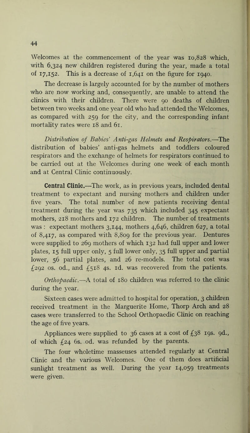 Welcomes at the commencement of the year was 10,828 which, with 6,324 new children registered during the year, made a total of 17,152. This is a decrease of 1,641 on the figure for 1940. The decrease is largely accounted for by the number of mothers who are now working and, consequently, are unable to attend the clinics with their children. There were 90 deaths of children between two weeks and one year old who had attended the Welcomes, as compared with 259 for the city, and the corresponding infant mortality rates were 18 and 61. Distribution of Babies' Anti-gas Helmets and Respirators.—The distribution of babies’ anti-gas helmets and toddlers coloured respirators and the exchange of helmets for respirators continued to be carried out at the Welcomes during one week of each month and at Central Clinic continuously. Central Clinic.—The work, as in previous years, included dental treatment to expectant and nursing mothers and children under five years. The total number of new patients receiving dental treatment during the year was 735 which included 345 expectant mothers, 218 mothers and 172 children. The number of treatments was : expectant mothers 3,144, mothers 4,646, children 627, a total of 8,417, as compared with 8,809 for the previous year. Dentures were supplied to 269 mothers of which 132 had full upper and lower plates, 15 full upper only, 5 full lower only, 35 full upper and partial lower, 56 partial plates, and 26 re-models. The total cost was £292 os. od., and £518 4s. id. was recovered from the patients. Orthopaedic.—A total of 180 children was referred to the clinic during the year. Sixteen cases were admitted to hospital for operation, 3 children received treatment in the Marguerite Home, Thorp Arch and 28 cases were transferred to the School Orthopaedic Clinic on reaching the age of five years. Appliances were supplied to 36 cases at a cost of £38 19s. 9d., of which £24 6s. od. was refunded by the parents. The four wholetime masseuses attended regularly at Central Clinic and the various Welcomes. One of them does artificial sunlight treatment as well. During the year 14,059 treatments were given.