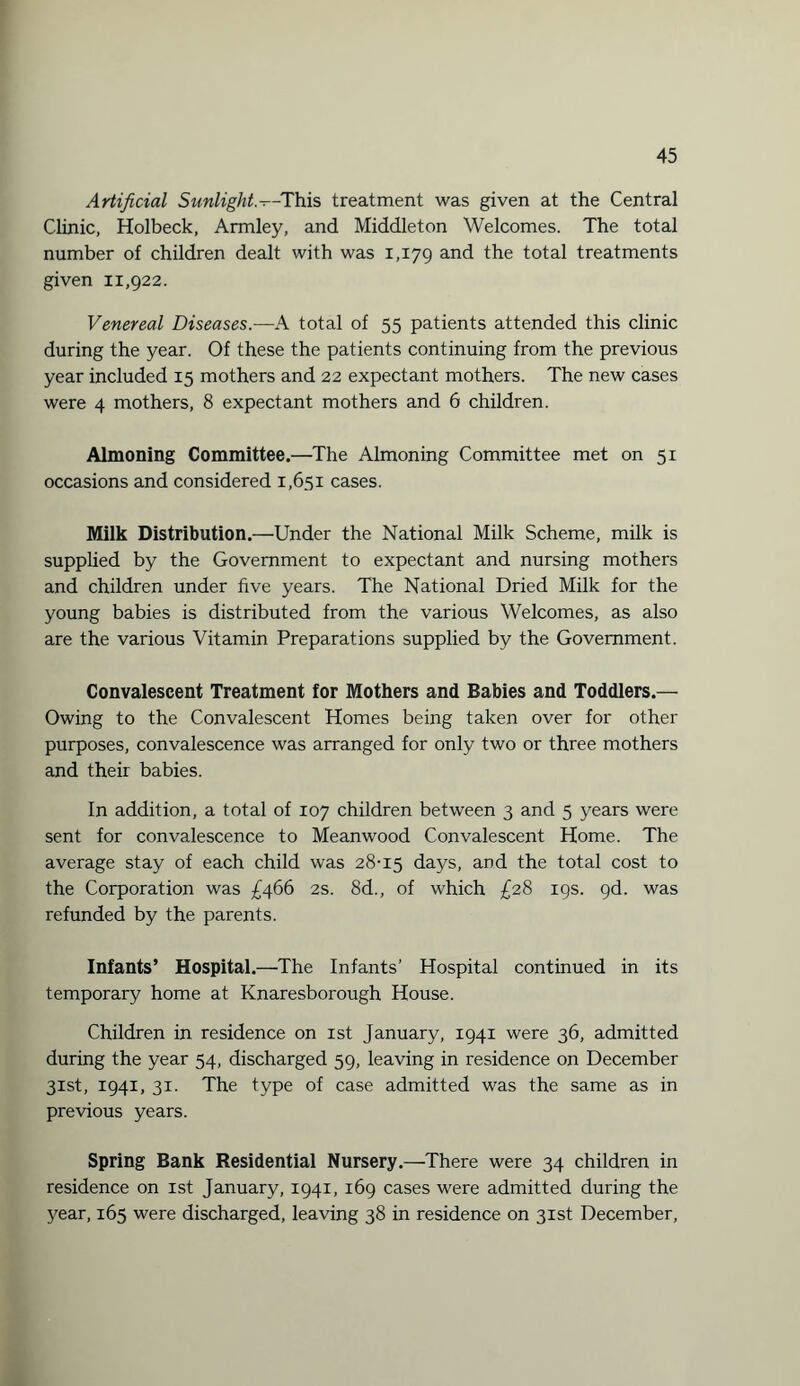 Artificial Sunlight--This treatment was given at the Central Clinic, Holbeck, Armley, and Middleton Welcomes. The total number of children dealt with was 1,179 and the total treatments given 11,922. Venereal Diseases.—A total of 55 patients attended this clinic during the year. Of these the patients continuing from the previous year included 15 mothers and 22 expectant mothers. The new cases were 4 mothers, 8 expectant mothers and 6 children. Almoning Committee.—The Almoning Committee met on 51 occasions and considered 1,651 cases. Milk Distribution.—Under the National Milk Scheme, milk is supplied by the Government to expectant and nursing mothers and children under five years. The National Dried Milk for the young babies is distributed from the various Welcomes, as also are the various Vitamin Preparations supplied by the Government. Convalescent Treatment for Mothers and Babies and Toddlers.— Owing to the Convalescent Homes being taken over for other purposes, convalescence was arranged for only two or three mothers and their babies. In addition, a total of 107 children between 3 and 5 years were sent for convalescence to Meanwood Convalescent Home. The average stay of each child was 28-15 days, and the total cost to the Corporation was £466 2s. 8d., of which £28 19s. gd. was refunded by the parents. Infants’ Hospital.—The Infants’ Hospital continued in its temporary home at Knaresborough House. Children in residence on 1st January, 1941 were 36, admitted during the year 54, discharged 59, leaving in residence on December 31st, 1941, 31. The type of case admitted was the same as in previous years. Spring Bank Residential Nursery.—There were 34 children in residence on 1st January, 1941, 169 cases were admitted during the year, 165 were discharged, leaving 38 in residence on 31st December,