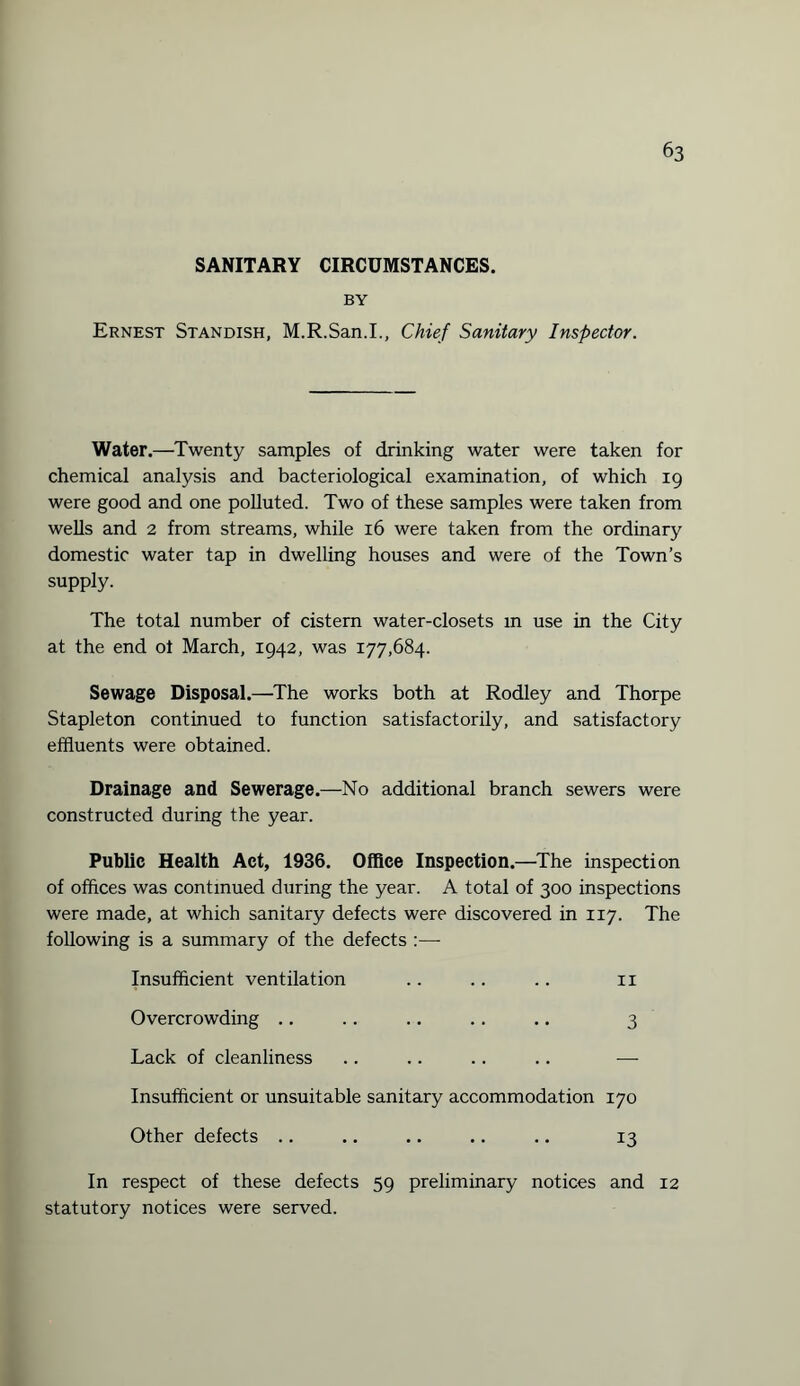 SANITARY CIRCUMSTANCES. BY Ernest Standish, M.R.San.I., Chief Sanitary Inspector. Water.—Twenty samples of drinking water were taken for chemical analysis and bacteriological examination, of which 19 were good and one polluted. Two of these samples were taken from wells and 2 from streams, while 16 were taken from the ordinary domestic water tap in dwelling houses and were of the Town’s supply. The total number of cistern water-closets m use in the City at the end of March, 1942, was 177,684. Sewage Disposal.—The works both at Rodley and Thorpe Stapleton continued to function satisfactorily, and satisfactory effluents were obtained. Drainage and Sewerage.—No additional branch sewers were constructed during the year. Public Health Act, 1936. Office Inspection.—The inspection of offices was continued during the year. A total of 300 inspections were made, at which sanitary defects were discovered in 117. The following is a summary of the defects :—- Insufficient ventilation .. .. .. n Overcrowding .. .. .. .. .. 3 Lack of cleanliness .. .. .. .. — Insufficient or unsuitable sanitary accommodation 170 Other defects .. .. .. .. .. 13 In respect of these defects 59 preliminary notices and 12 statutory notices were served.