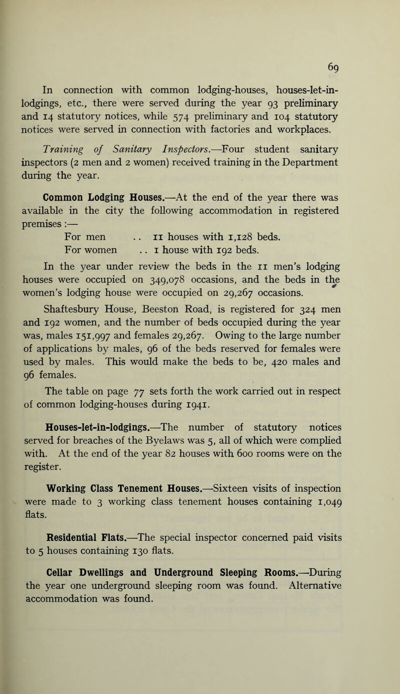 6g In connection with common lodging-houses, houses-let-in- lodgings, etc., there were served during the year 93 preliminary and 14 statutory notices, while 574 preliminary and 104 statutory notices were served in connection with factories and workplaces. Training of Sanitary Inspectors.—Four student sanitary inspectors (2 men and 2 women) received training in the Department during the year. Common Lodging Houses.—At the end of the year there was available in the city the following accommodation in registered premises:— For men .. 11 houses with 1,128 beds. For women .. 1 house with 192 beds. In the year under review the beds in the 11 men’s lodging houses were occupied on 349,078 occasions, and the beds in the women’s lodging house were occupied on 29,267 occasions. Shaftesbury House, Beeston Road, is registered for 324 men and 192 women, and the number of beds occupied during the year was, males 151,997 and females 29,267. Owing to the large number of applications by males, 96 of the beds reserved for females were used by males. This would make the beds to be, 420 males and 96 females. The table on page 77 sets forth the work carried out in respect of common lodging-houses during 1941. Houses-let-in-lodgings.—The number of statutory notices served for breaches of the Byelaws was 5, all of which were complied with. At the end of the year 82 houses with 600 rooms were on the register. Working Class Tenement Houses.—Sixteen visits of inspection were made to 3 working class tenement houses containing 1,049 flats. Residential Flats.—The special inspector concerned paid visits to 5 houses containing 130 flats. Cellar Dwellings and Underground Sleeping Rooms.—During the year one underground sleeping room was found. Alternative accommodation was found.