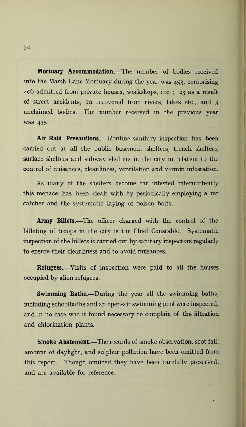 Mortuary Accommodation.—The number of bodies received into the Marsh Lane Mortuary during the year was 453, comprising 406 admitted from private houses, workshops, etc. ; 23 as a result of street accidents, 19 recovered from rivers, lakes etc., and 5 unclaimed bodies. The number received in the previous year was 435. Air Raid Precautions.—Routine sanitary inspection has been carried out at all the public basement shelters, trench shelters, surface shelters and subway shelters in the city in relation to the control of nuisances, cleanliness, ventilation and vermin infestation. As many of the shelters become rat infested intermittently this menace has been dealt with by periodically employing a rat catcher and the systematic laying of poison baits. Army Billets.—The officer charged with the control of the billeting of troops in the city is the Chief Constable. Systematic inspection of the billets is carried out by sanitary inspectors regularly to ensure their cleanliness and to avoid nuisances. Refugees.—Visits of inspection were paid to all the houses occupied by alien refugees. Swimming Baths.—During the year all the swimming baths, including schoolbaths and an open-air swimming pool were inspected, and in no case was it found necessary to complain of the filtration and chlorination plants. Smoke Abatement.—The records of smoke observation, soot fall, amount of daylight, and sulphur pollution have been omitted from this report. Though omitted they have been carefully preserved, and are available for reference.