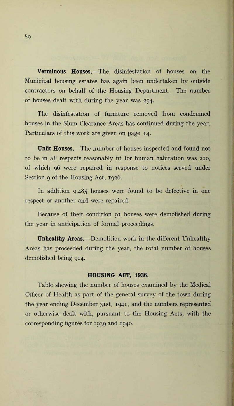 Verminous Houses.—The disinfestation of houses on the Municipal housing estates has again been undertaken by outside contractors on behalf of the Housing Department. The number of houses dealt with during the year was 294. The disinfestation of furniture removed from condemned houses in the Slum Clearance Areas has continued during the year. Particulars of this work are given on page 14. Unfit Houses.—The number of houses inspected and found not to be in all respects reasonably fit for human habitation was 210, of which 96 were repaired in response to notices served under Section 9 of the Housing Act, 1926. In addition 9,485 houses were found to be defective in one respect or another and were repaired. Because of their condition 91 houses were demolished during the year in anticipation of formal proceedings. Unhealthy Areas.—Demolition work in the different Unhealthy Areas has proceeded during the year, the total number of houses demolished being 914. HOUSING ACT, 1936. Table shewing the number of houses examined by the Medical Officer of Health as part of the general survey of the town during the year ending December 31st, 1941, and the numbers represented or otherwise dealt with, pursuant to the Housing Acts, with the corresponding figures for 1939 and 1940.
