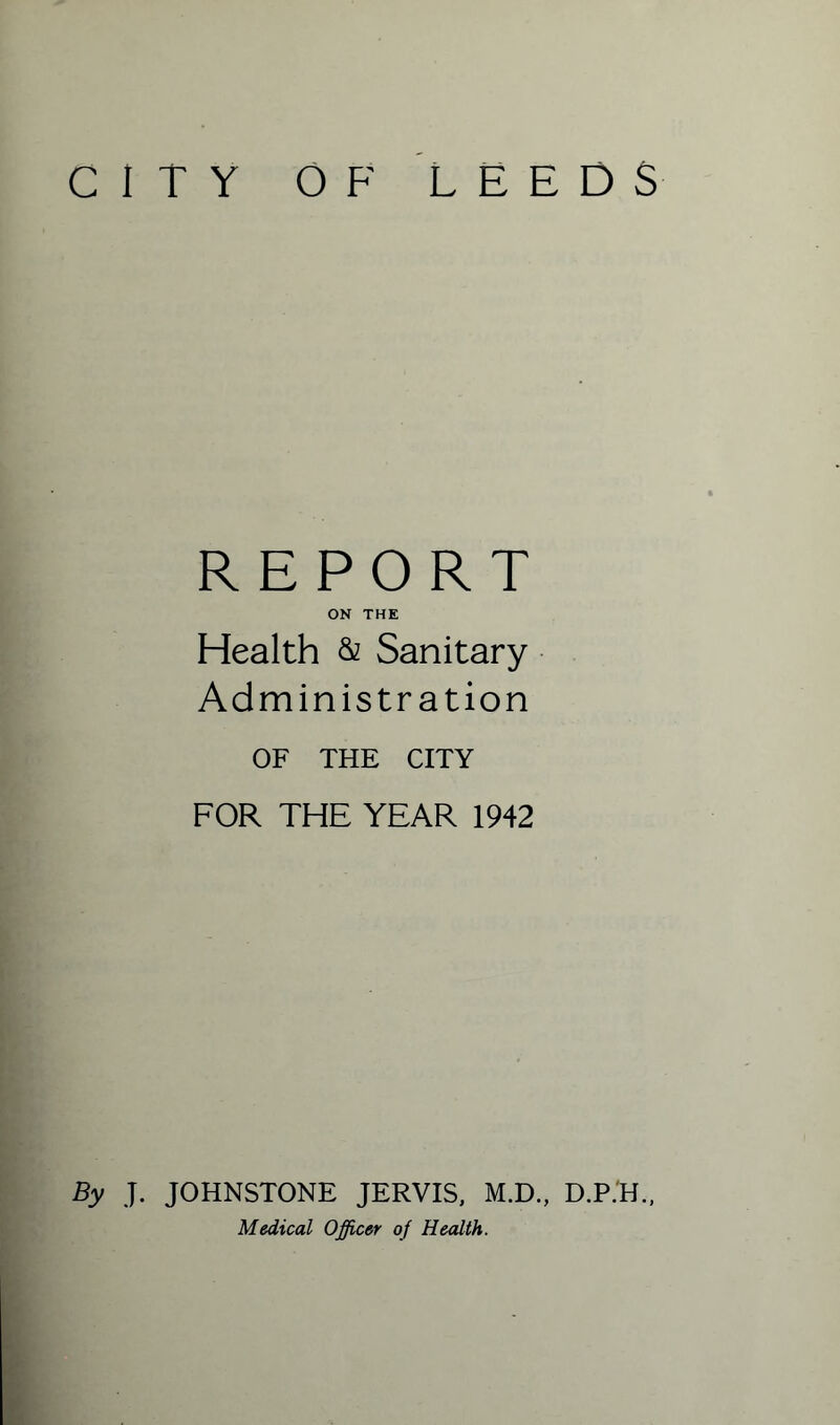 CITY OF LEEDS REPORT ON THE Health & Sanitary Administration OF THE CITY FOR THE YEAR 1942 By J. JOHNSTONE JERVIS, M.D., D.P.H., Medical Officer of Health.