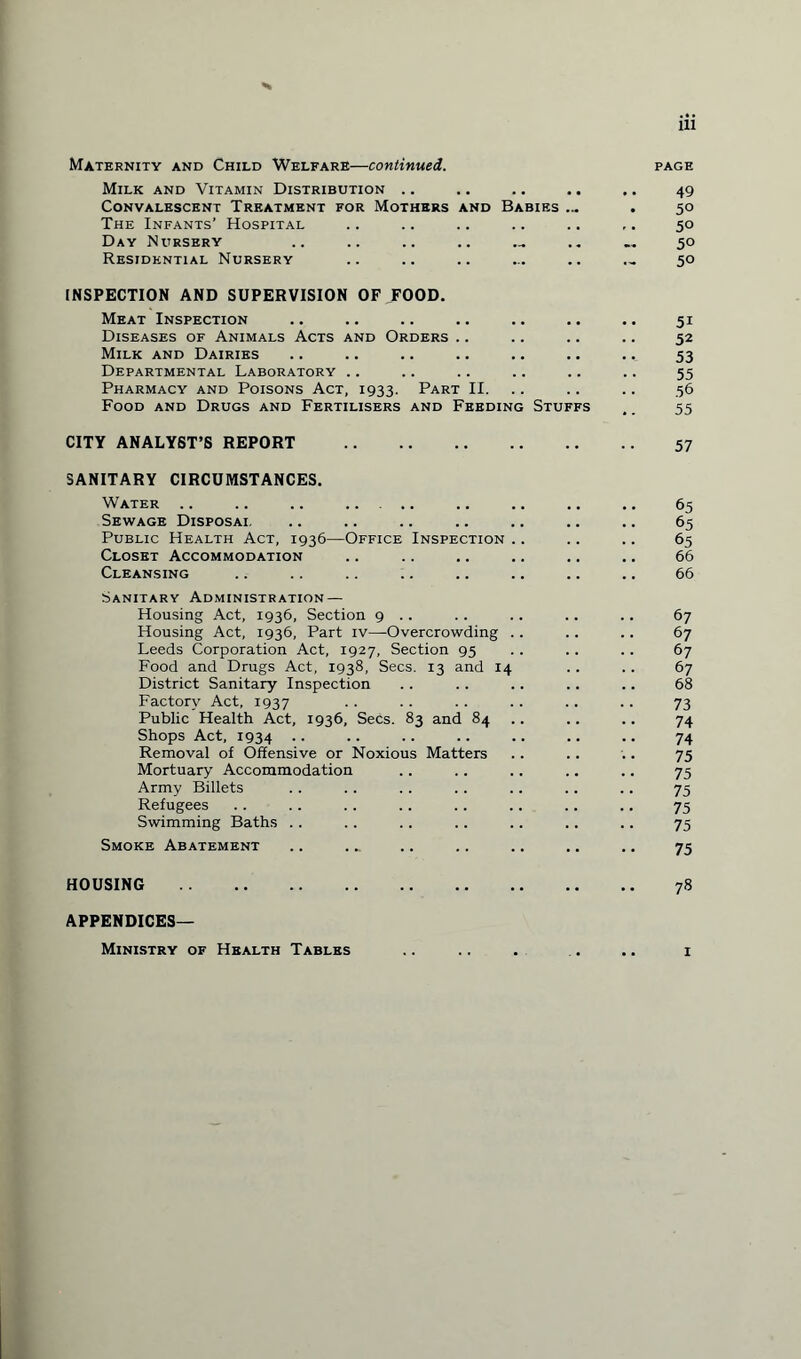 Maternity and Child Welfare—continued. Milk and Vitamin Distribution .. Convalescent Treatment for Mothers and Babies ... The Infants' Hospital Day Nursery Residential Nursery INSPECTION AND SUPERVISION OF FOOD. Meat Inspection Diseases of Animals Acts and Orders Milk and Dairies Departmental Laboratory .. Pharmacy and Poisons Act, 1933. Part II. Food and Drugs and Fertilisers and Feeding Stuffs CITY ANALYST’S REPORT . SANITARY CIRCUMSTANCES. Water .. .. .. . Sewage Disposai. Public Health Act, 1936—Office Inspection Closet Accommodation Cleansing Sanitary Administration — Housing Act, 1936, Section 9 . . Housing Act, 1936, Part iv—Overcrowding Leeds Corporation Act, 1927, Section 95 Food and Drugs Act, 1938, Secs. 13 and 14 District Sanitary Inspection Factory Act, 1937 Public Health Act, 1936, Secs. 83 and 84 Shops Act, 1934 .. Removal of Offensive or Noxious Matters Mortuary Accommodation Army Billets Refugees Swimming Baths Smoke Abatement HOUSING . PAGE 49 50 50 50 50 5r 52 53 55 56 55 57 65 65 65 66 66 67 67 67 67 68 73 74 74 75 75 75 75 75 75 78 APPENDICES— Ministry of Health Tables 1