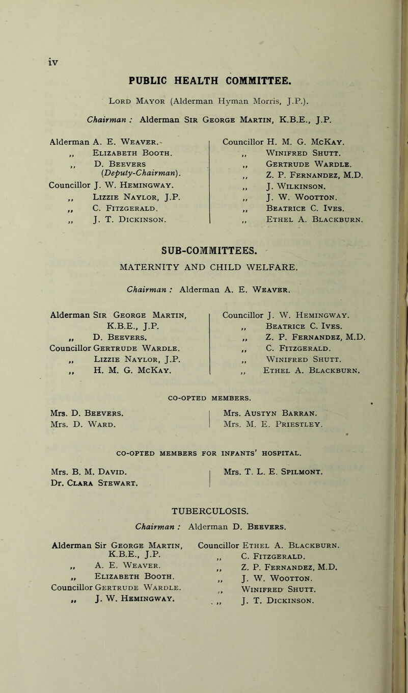 PUBLIC HEALTH COMMITTEE. Lord Mayor (Alderman Hyman Morris, J.P.). Chairman : Alderman Sir George Martin, K.B.E., J.P. Alderman A. E. Weaver.- ,, Elizabeth Booth. ,, D. Beevers (.Deputy-Chairman). Councillor J. W. Hemingway. ,, Lizzie Naylor, J.P. ,, C. Fitzgerald. ,, J. T. Dickinson. Councillor H. M. G. McKay. ,, Winifred Shutt. ,, Gertrude Wardle. ,, Z. P. Fernandez, M.D. ,, J. Wilkinson. ,, J. W. Wootton. ,, Beatrice C. Ives. ,, Ethel A. Blackburn. SUB-COMMITTEES. MATERNITY AND CHILD WELFARE. Chairman : Alderman A. E. Weaver. Alderman Sir George Martin, K.B.E., J.P. „ D. Beevers. Councillor Gertrude Wardle. ,, Lizzie Naylor, J.P. „ H. M. G. McKay. CO-OPTED Mrs. D. Beevers. Mrs. D. Ward. Councillor J. W. Hemingway. ,, Beatrice C. Ives. „ Z. P. Fernandez, M.D. ,, C. Fitzgerald. ,, Winifred Shutt. ,, Ethel A. Blackburn. MEMBERS. Mrs. Austyn Barran. Mrs. M. E. Priestley. CO-OPTED MEMBERS FOR INFANTS’ HOSPITAL. Mrs. B. M. David. i Mrs. T. L. E. Spilmont. Dr. Clara Stewart. TUBERCULOSIS. Chairman : Alderman D. Beevers. Alderman Sir George Martin, K.B.E., J.P. ,, A. E. Weaver. „ Elizabeth Booth. Councillor Gertrude Wardle. „ J. W. Hemingway. Councillor Ethel A. Blackburn. ,, C. Fitzgerald. ,, Z. P. Fernandez, M.D. ,, J. W. Wootton. ,, Winifred Shutt. . ,, J. T. Dickinson.