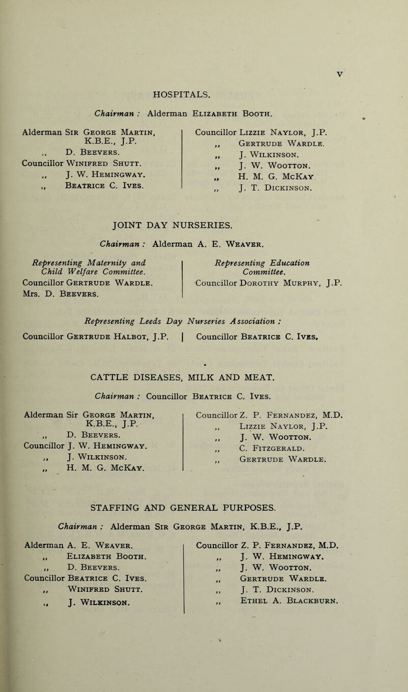 HOSPITALS. Chairman : Alderman Elizabeth Booth. Alderman Sir George Martin, K.B.E., J.P. ,, D. Beevers. Councillor Winifred Shutt. ,, J. W. Hemingway. „ Beatrice C. Ives. Councillor Lizzie Naylor, J.P. ,, Gertrude Wardle. ,, J. Wilkinson. „ J. W. Wootton. „ H. M. G. McKay ,, J. T. Dickinson. JOINT DAY NURSERIES. Chairman : Alderman A. E. Weaver. Representing Maternity and Child Welfare Committee. Councillor Gertrude Wardle. Mrs. D. Beevers. Representing Education Committee. Councillor Dorothy Murphy, J.P. Representing Leeds Day Nurseries Association : Councillor Gertrude Halbot, J.P. | Councillor Beatrice C. Ives. CATTLE DISEASES, MILK AND MEAT. Chairman : Councillor Beatrice C. Ives. Alderman Sir George Martin, K.B.E., J.P. ,, D. Beevers. Councillor J. W. Hemingway. ,, J. Wilkinson. „ H. M. G. McKay. Councillor Z. P. Fernandez, M.D, ,, Lizzie Naylor, J.P. ,, J. W. Wootton. ,, C. Fitzgerald. „ Gertrude War-dle. STAFFING AND GENERAL PURPOSES. Chairman : Alderman Sir George Martin, K.B.E., J.P. Alderman A. E. Weaver. „ Elizabeth Booth. ,, D. Beevers. Councillor Beatrice C. Ives. ,, Winifred Shutt. ,, J. Wilkinson. Councillor Z. P. Fernandez, M.D. „ J. W. Hemingway. „ J. W. Wootton. „ Gertrude Wardle. ,, J. T. Dickinson. ,, Ethel A. Blackburn.
