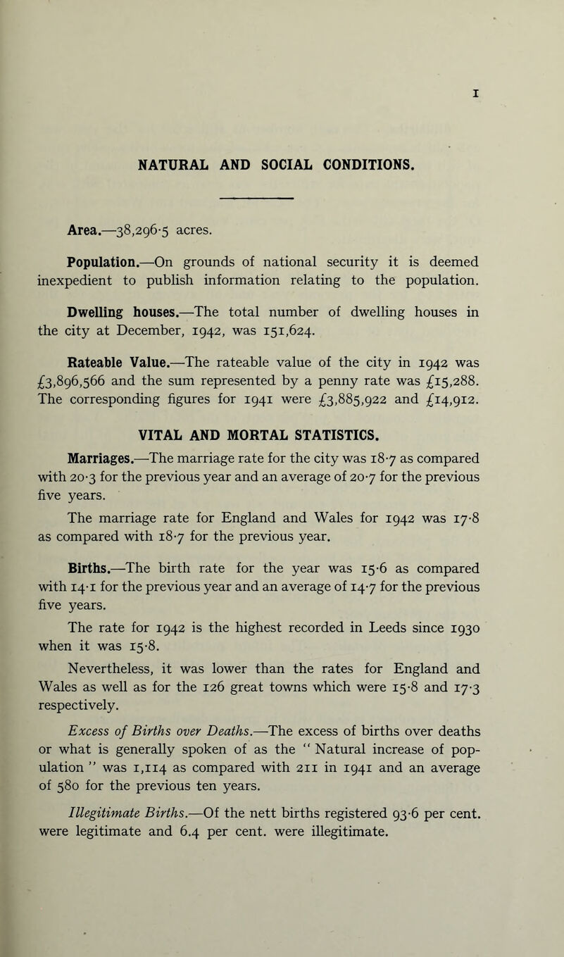 NATURAL AND SOCIAL CONDITIONS. Area.—38,296-5 acres. Population.—On grounds of national security it is deemed inexpedient to publish information relating to the population. Dwelling houses.—The total number of dwelling houses in the city at December, 1942, was 151,624. Rateable Value.—The rateable value of the city in 1942 was £3,896,566 and the sum represented by a penny rate was £15,288. The corresponding figures for 1941 were £3,885,922 and £14,912. VITAL AND MORTAL STATISTICS. Marriages.—The marriage rate for the city was 18-7 as compared with 20-3 for the previous year and an average of 20-7 for the previous five years. The marriage rate for England and Wales for 1942 was 17-8 as compared with 18-7 for the previous year. Births.—The birth rate for the year was 15-6 as compared with 14-1 for the previous year and an average of 14-7 for the previous five years. The rate for 1942 is the highest recorded in Leeds since 1930 when it was 15-8. Nevertheless, it was lower than the rates for England and Wales as well as for the 126 great towns which were 15-8 and 17-3 respectively. Excess of Births over Deaths—-The excess of births over deaths or what is generally spoken of as the “ Natural increase of pop¬ ulation ” was 1,114 as compared with 211 in 1941 and an average of 580 for the previous ten years. Illegitimate Births.—Of the nett births registered 93-6 per cent, were legitimate and 6.4 per cent, were illegitimate.